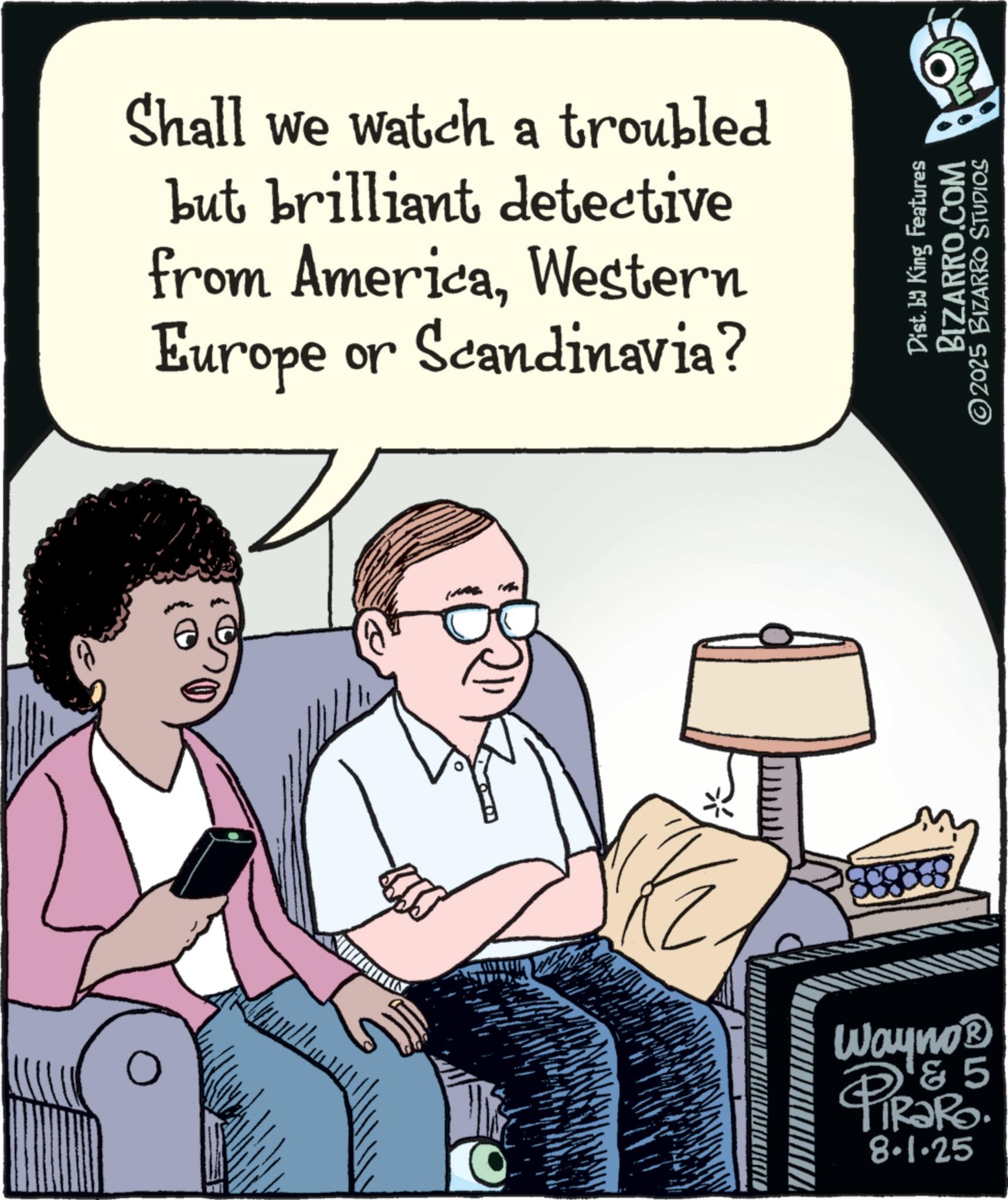 Fiction OCR: Shall we watch a troubled but brilliant detective from AmericaWestern Europe or Scandinavia? Wayno? 85 PiRaRo. O 8.1.25 Dist. by King Features BIZARRO.COM ©2025 BIZARRO STUDIOS Shall we watch a troubled but brilliant detective from AmericaWestern Europe or Scandinavia ? Wayno? 85 PiRaRo . O 8.1.25 Dist . by King Features BIZARRO.COM © 2025 BIZARRO STUDIOS