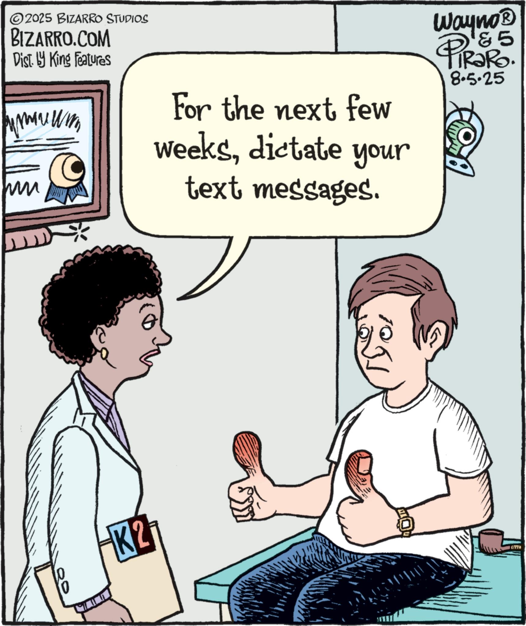 Comics OCR: 2025 BIZARRO STUDIOS BIZARRO.COM Dist. by King Features For the next few weeksdictate your text messages. Wayno? 5 PiRako. 8.5.25 BOY 10 K2 2025 BIZARRO STUDIOS BIZARRO.COM Dist . by King Features For the next few weeksdictate your text messages . Wayno? 5 PiRako . 8.5.25 BOY 10 K2