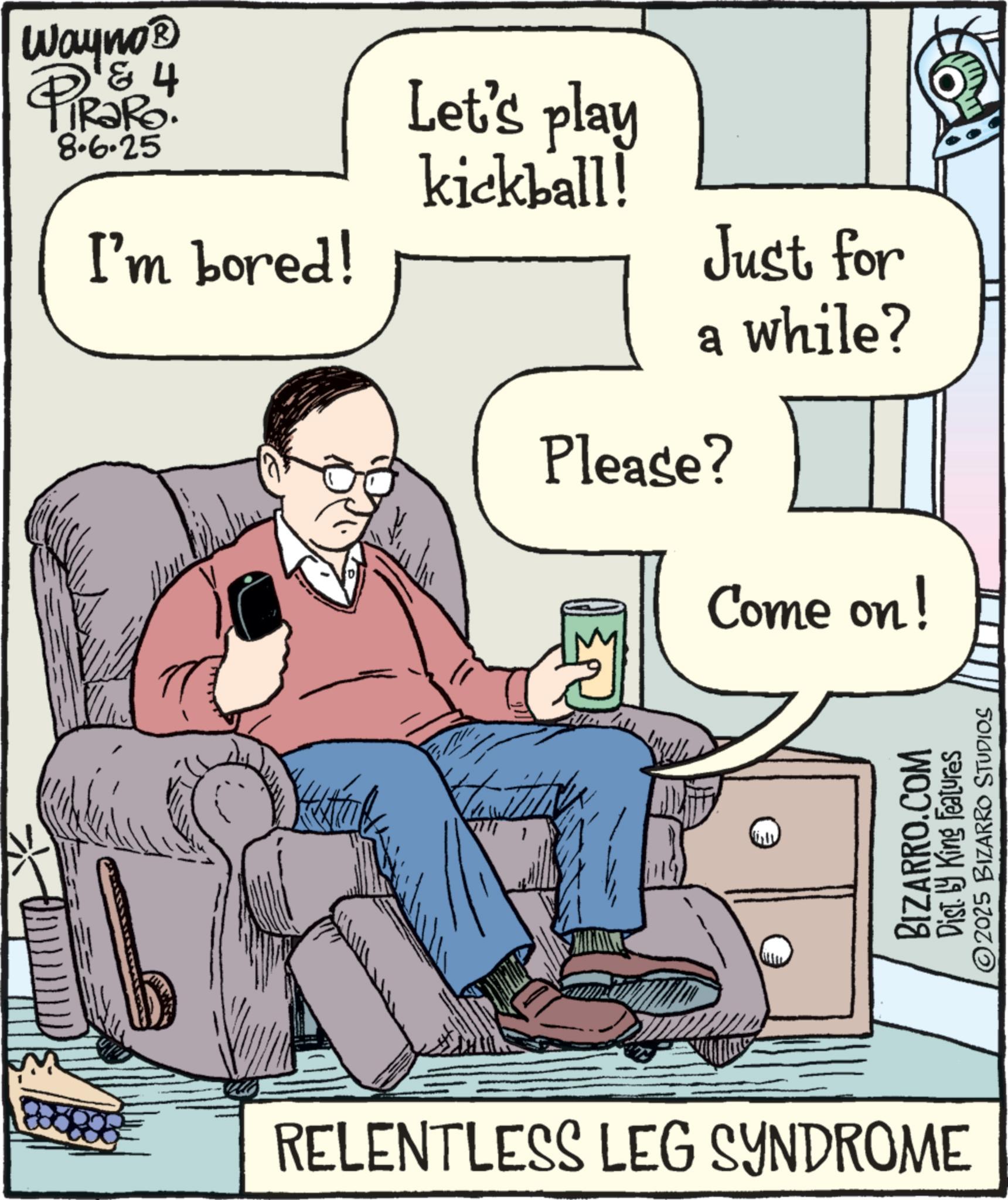 Armrest OCR: Wayno? PiRaRo. & 4 8.6.25 I'm bored! Let's play kickball! Just for a while? Please? Come on! BIZARRO.COM Dist. by King Features ©2025 BIZARRO STUDIOS RELENTLESS LEG SYNDROME Wayno? PiRaRo . & 4 8.6.25 I'm bored ! Let's play kickball ! Just for a while ? Please ? Come on ! BIZARRO.COM Dist . by King Features © 2025 BIZARRO STUDIOS RELENTLESS LEG SYNDROME