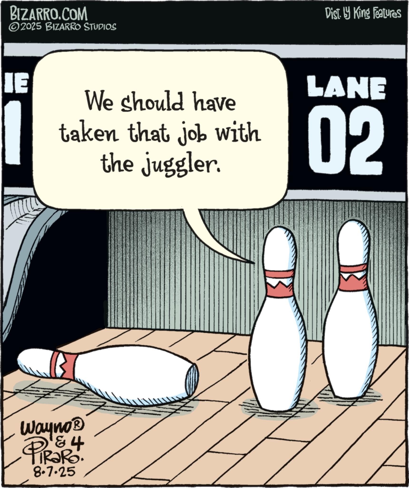 Animation OCR: BIZARRO.COM ©2025 BIZARRO STUDIOS IE We should have taken that job with the juggler. Wayno? & 4 PIRORS. 8.7.25 Dist. by King Features LANE 02 BIZARRO.COM © 2025 BIZARRO STUDIOS IE We should have taken that job with the juggler . Wayno? & 4 PIRORS . 8.7.25 Dist . by King Features LANE 02