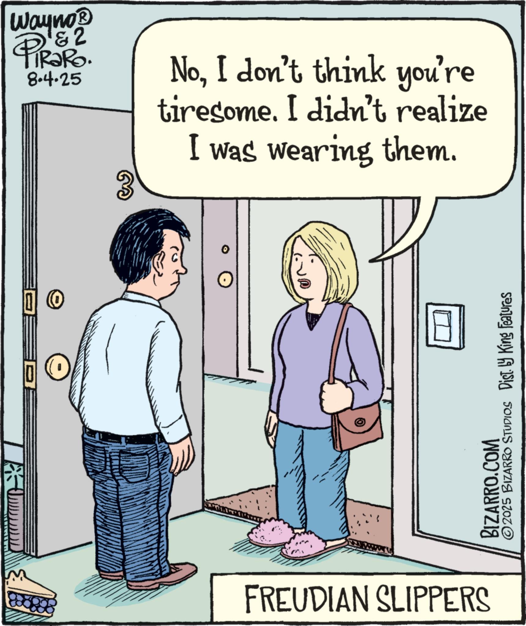 Animation OCR: Wayno? & 2 PiRaRo 804-25 3 NoI don't think you're tiresome. I didn't realize I was wearing them. M FREUDIAN SLIPPERS ©2025 BIZARRO STUDIOS Dist. by King Features BIZARRO.COM Wayno? & 2 PiRaRo 804-25 3 NoI don't think you're tiresome . I didn't realize I was wearing them . M FREUDIAN SLIPPERS © 2025 BIZARRO STUDIOS Dist . by King Features BIZARRO.COM
