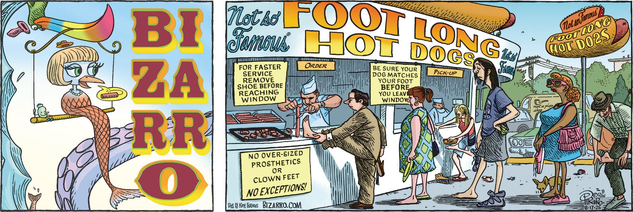 Fiction OCR: BI ZA RR O Not so FOOT LONG FOR FASTER SERVICE REMOVE SHOE BEFORE REACHING WINDOW NO OVER-SIZED PROSTHETICS OR CLOWN FEET ORDER NO EXCEPTIONS! Dist. 1 King Features BIZARRO.COM BE SURE YOUR DOG MATCHES YOUR FOOT BEFORE YOU LEAV WINDOW PICK-UP Not so Fuma Not so Famous FOOT LONG HOT DO2S not a pipe shop PIRORO 8.17.25- BI ZA RR O Not so FOOT LONG FOR FASTER SERVICE REMOVE SHOE BEFORE REACHING WINDOW NO OVER - SIZED PROSTHETICS OR CLOWN FEET ORDER NO EXCEPTIONS ! Dist . 1 King Features BIZARRO.COM BE SURE YOUR DOG MATCHES YOUR FOOT BEFORE YOU LEAV WINDOW PICK - UP Not so Fuma Not so Famous FOOT LONG HOT DO2S not a pipe shop PIRORO 8.17.25-