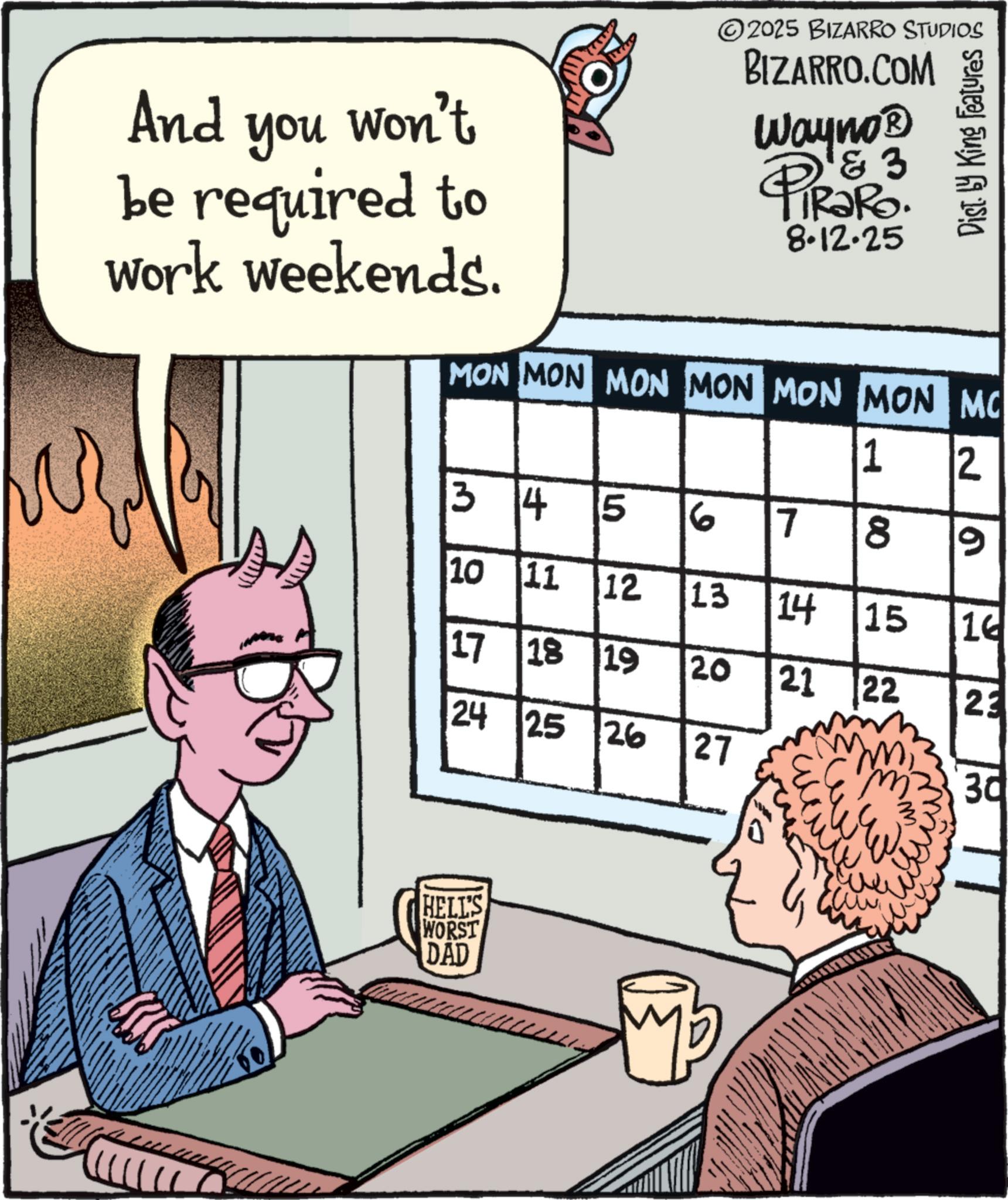 Animated cartoon OCR: And you Won't be required to work weekends. ©2025 BIZARRO STUDIOS BIZARRO.COM Wayno? 4 & 3 TRaRo. 8.12.25 Dist. by King Features MON MON MON MON MON MON MC 1 2 3255 34 5 6 7 10 11 12 17 18 19 00 9 24 25 26 222 13 14 15 16 20 21 22 23 27 30 HELL'S WORST DAD And you Won't be required to work weekends . © 2025 BIZARRO STUDIOS BIZARRO.COM Wayno? 4 & 3 TRaRo . 8.12.25 Dist . by King Features MON MON MON MON MON MON MC 1 2 3255 34 5 6 7 10 11 12 17 18 19 00 9 24 25 26 222 13 14 15 16 20 21 22 23 27 30 HELL'S WORST DAD