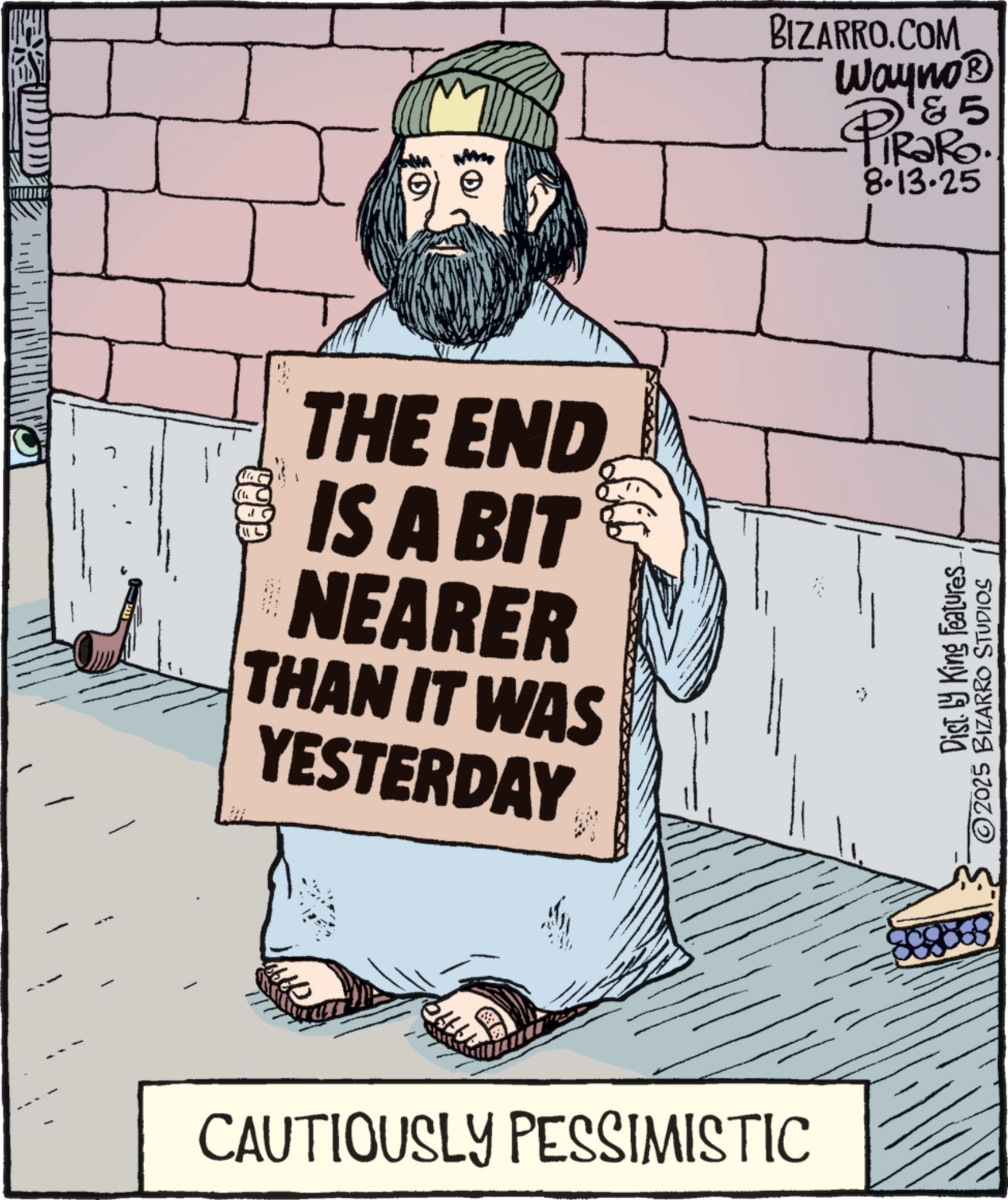 Handwriting OCR: 9999 THE END IS A BIT NEARER THAN IT WAS YESTERDAY CAUTIOUSLY PESSIMISTIC BIZARRO.COM Wayno? 5 PiRaRo 8.13.25 Dist. by King Features ©2025 BIZARRO STUDIOS 9999 THE END IS A BIT NEARER THAN IT WAS YESTERDAY CAUTIOUSLY PESSIMISTIC BIZARRO.COM Wayno? 5 PiRaRo 8.13.25 Dist . by King Features © 2025 BIZARRO STUDIOS