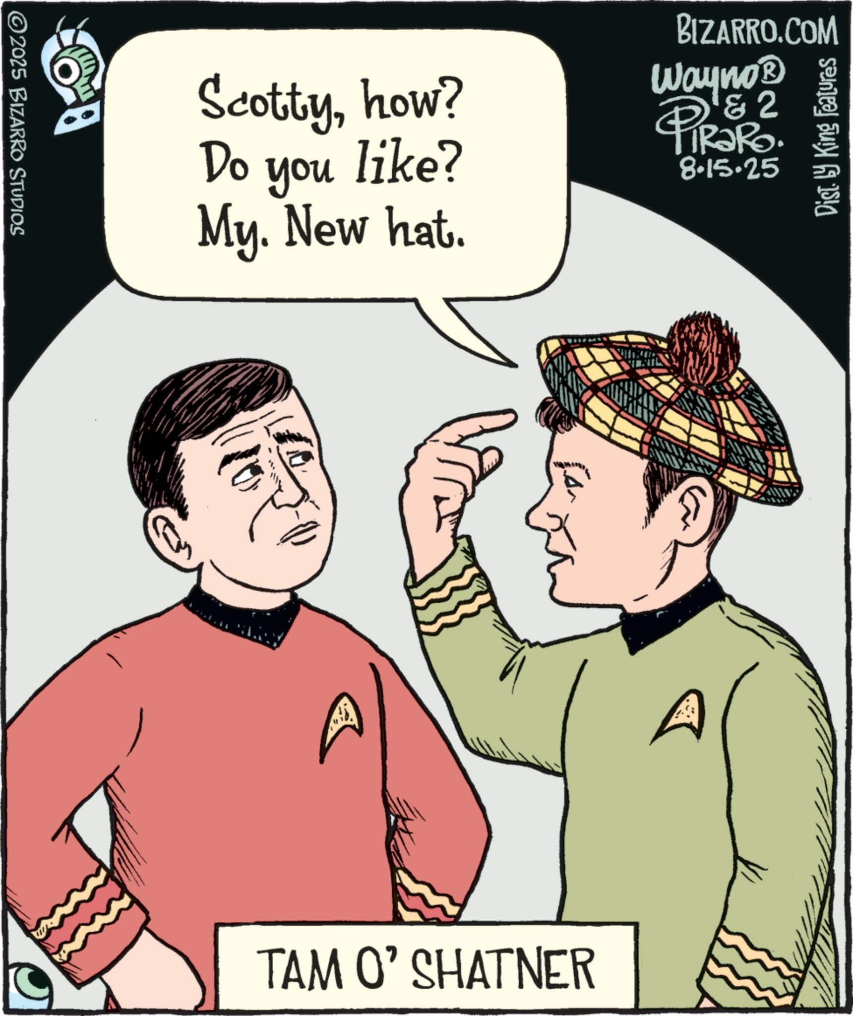Fiction OCR: ©2025 BIZARRO STUDIOS BIZARRO.COM Do you Scottyhow? like? Wayno? & 2 PiRaRo 8.15.25 My. New hat. 10. TAM O' SHATNER Dist. by King Features © 2025 BIZARRO STUDIOS BIZARRO.COM Do you Scottyhow ? like ? Wayno? & 2 PiRaRo 8.15.25 My . New hat . 10 . TAM O ' SHATNER Dist . by King Features