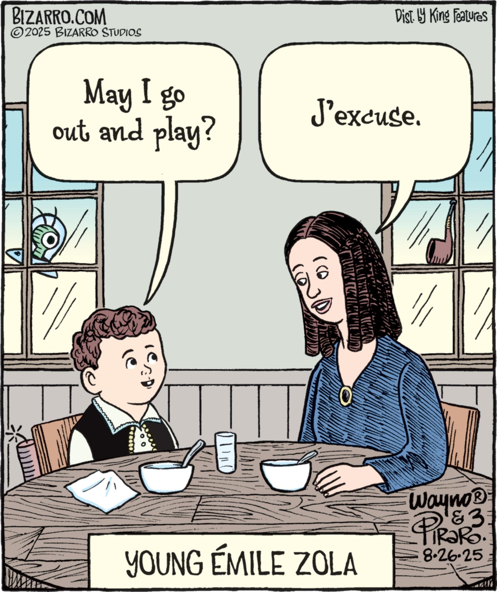 Photo caption OCR: BIZARRO.COM 2025 BIZARRO STUDIOS Dist. by King Features May I go out and play? J'excuse. ()) YOUNG ÉMILE ZOLA &3 Wayno? PiRaRo 8.26.25 BIZARRO.COM 2025 BIZARRO STUDIOS Dist . by King Features May I go out and play ? J'excuse . ( ) ) YOUNG ÉMILE ZOLA & 3 Wayno? PiRaRo 8.26.25
