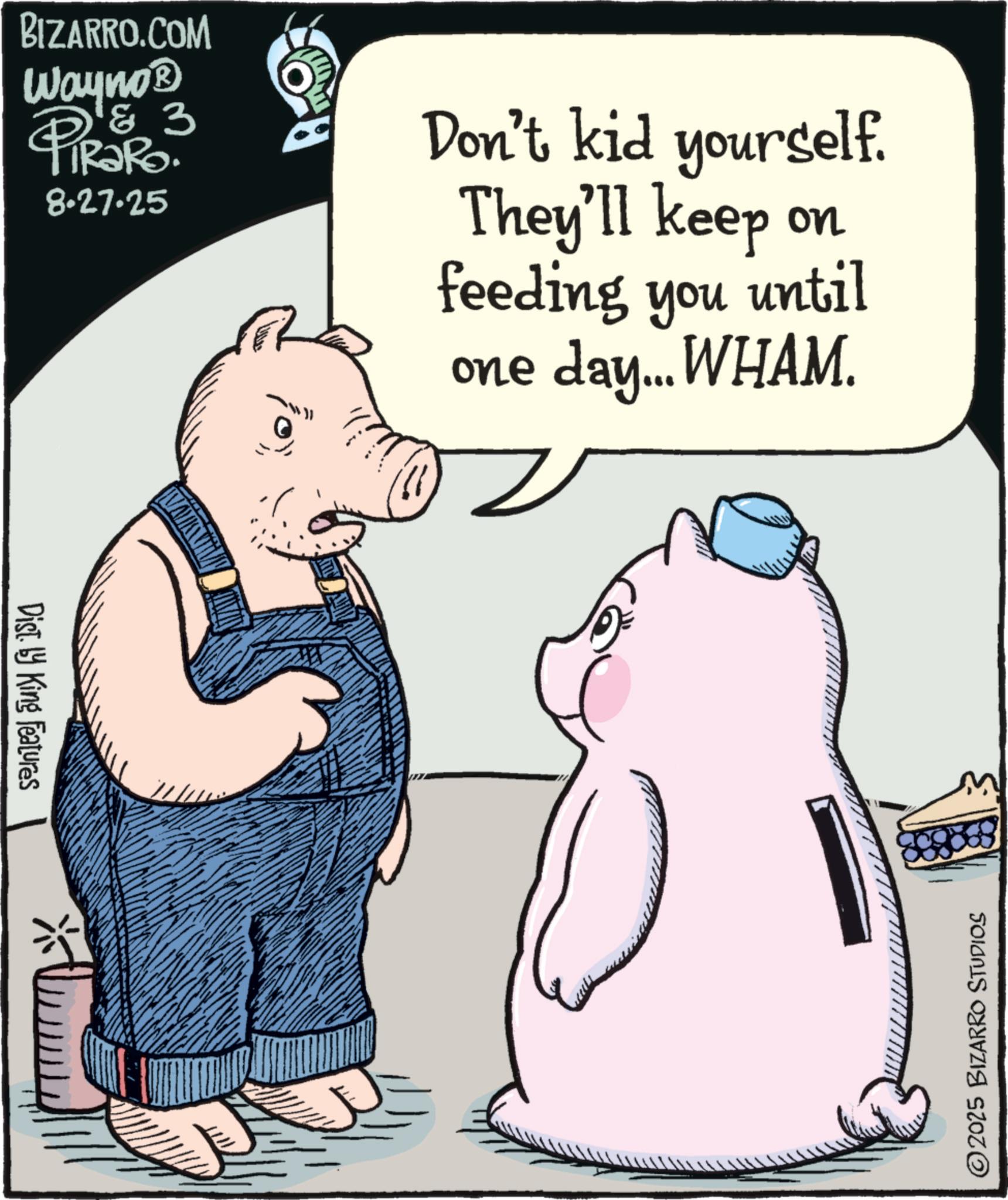 Fiction OCR: BIZARRO.COM Wayno? & 3 PiRaRo. 8.27.25 Don't kid yourself. They'll keep on feeding you until one day... WHAM. Dist. by King Features ©2025 BIZARRO STUDIOS BIZARRO.COM Wayno? & 3 PiRaRo . 8.27.25 Don't kid yourself . They'll keep on feeding you until one day ... WHAM . Dist . by King Features © 2025 BIZARRO STUDIOS