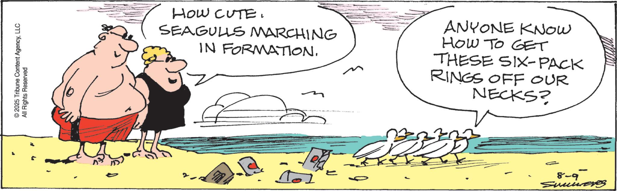 Animation OCR: © 2025 Tribune Content AgencyLLC All Rights Reserved HOW CUTE. SEAGULLS MARCHING IN FORMATION. ANYONE KNOW HOW TO GET THESE SIX-PACK RINGS OFF OUR NECKS? 8-9 Sunieves © 2025 Tribune Content AgencyLLC All Rights Reserved HOW CUTE . SEAGULLS MARCHING IN FORMATION . ANYONE KNOW HOW TO GET THESE SIX - PACK RINGS OFF OUR NECKS ? 8-9 Sunieves