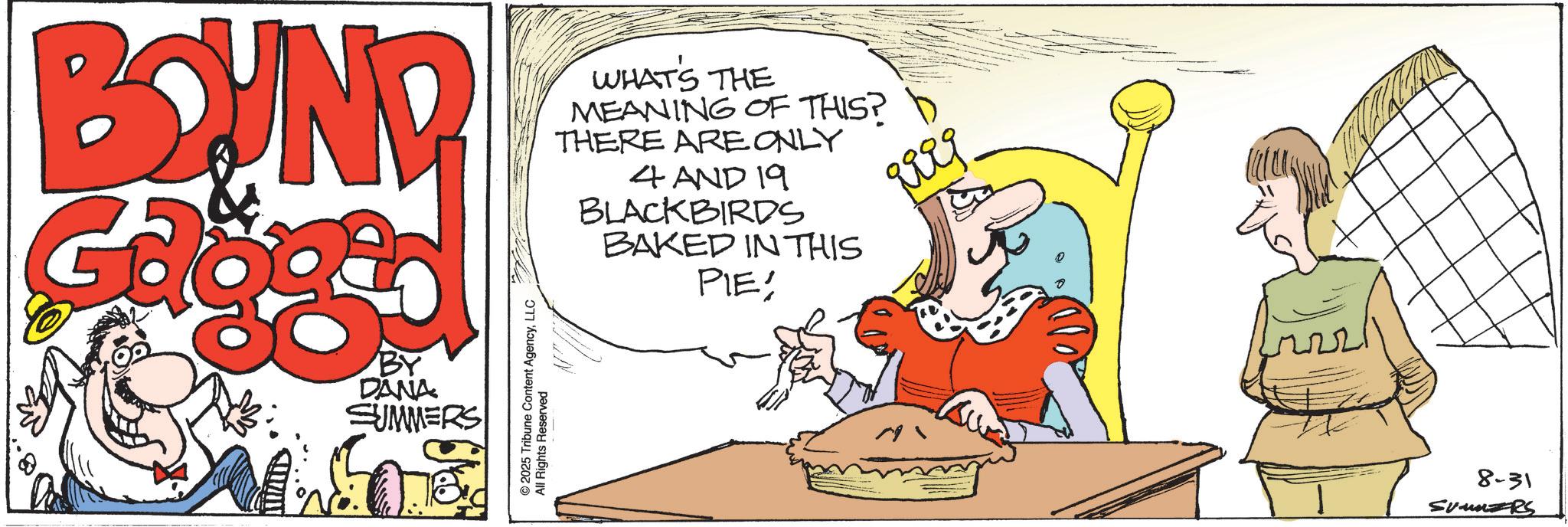 Animated cartoon OCR: BOUND WHAT'S THE MEANING OF THIS? THERE ARE ONLY 4 AND 19 BLACKBIRDS BAKED IN THIS PIE! BY DANA SUMMERS © 2025 Tribune Content AgencyLLC All Rights Reserved Rieg 8-31 SUMMERS BOUND WHAT'S THE MEANING OF THIS ? THERE ARE ONLY 4 AND 19 BLACKBIRDS BAKED IN THIS PIE ! BY DANA SUMMERS © 2025 Tribune Content AgencyLLC All Rights Reserved Rieg 8-31 SUMMERS