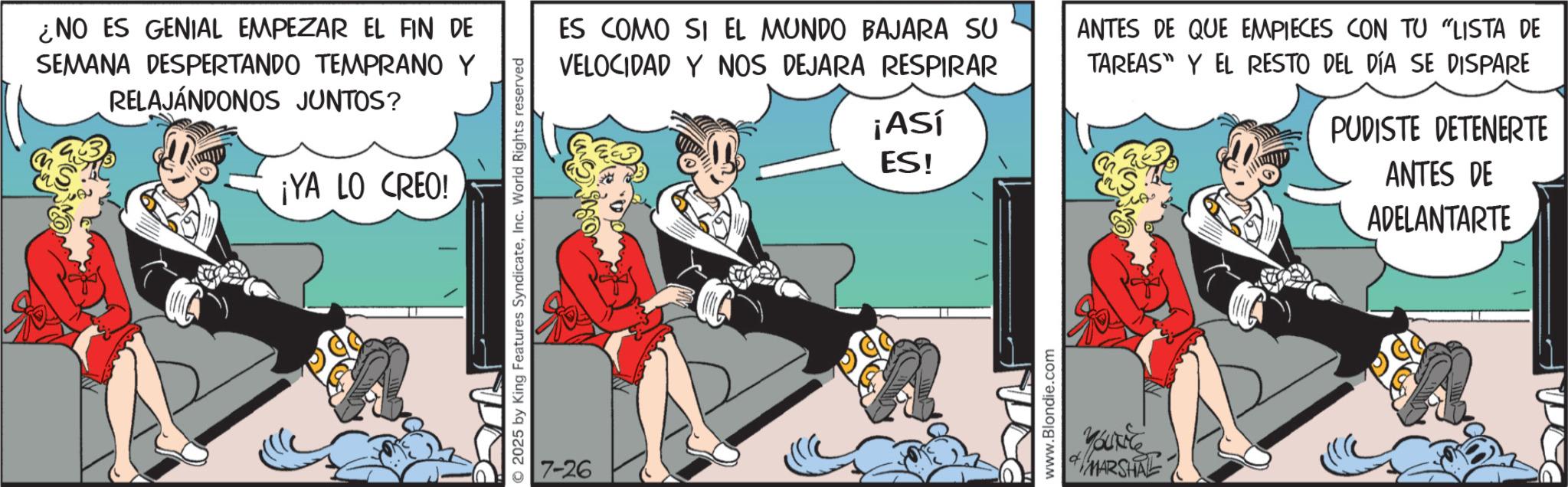 Publication OCR: ¿NO ES GENIAL EMPEZAR EL FIN DE SEMANA DESPERTANDO TEMPRANO Y RELAJÁNDONOS JUNTOS? ¡YA LO CREO! © 2025 by King Features SyndicateInc. World Rights reserved ES COMO SI EL MUNDO BAJARA SU VELOCIDAD Y NOS DEJARA RESPIRAR 7-26 ¡Así ES! www.Blondie.com ANTES DE QUE EMPIECES CON TU "LISTA DE TAREAS Y EL RESTO DEL DÍA SE DISPARE YouG MARSHAL PUDISTE DETENERTE ANTES DE ADELANTARTE ¿ NO ES GENIAL EMPEZAR EL FIN DE SEMANA DESPERTANDO TEMPRANO Y RELAJÁNDONOS JUNTOS ? ¡ YA LO CREO ! © 2025 by King Features SyndicateInc. World Rights reserved ES COMO SI EL MUNDO BAJARA SU VELOCIDAD Y NOS DEJARA RESPIRAR 7-26 ¡ Así ES ! www.Blondie.com ANTES DE QUE EMPIECES CON TU " LISTA DE TAREAS Y EL RESTO DEL DÍA SE DISPARE YouG MARSHAL PUDISTE DETENERTE ANTES DE ADELANTARTE