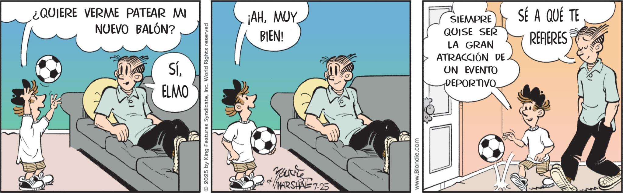 Soccer kick OCR: ¿QUIERE VERME PATEAR MI NUEVO BALÓN? SíELMO 2025 by King Features SyndicateInc. World Rights reserved ¡AHMUY BIEN! SIEMPRE QUISE SER LA GRAN ATRACCIÓN DE. UN EVENTO DEPORTIVO SÉ A QUÉ TE REFIERES You're MARSHAL 7-25 www.Blondie.com ¿ QUIERE VERME PATEAR MI NUEVO BALÓN ? SíELMO 2025 by King Features SyndicateInc. World Rights reserved ¡ AHMUY BIEN ! SIEMPRE QUISE SER LA GRAN ATRACCIÓN DE . UN EVENTO DEPORTIVO SÉ A QUÉ TE REFIERES You're MARSHAL 7-25 www.Blondie.com