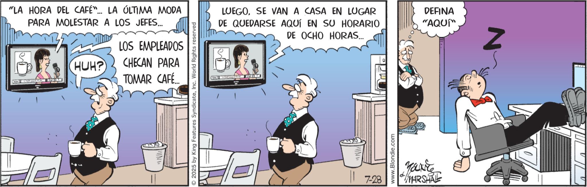 Publication OCR: "LA HORA DEL CAFÉ"... LA ÚLTIMA MODA PARA MOLESTAR A LOS JEFES... HUH? LOS EMPLEADOS CHECAN PARA TOMAR CAFÉ... 2025 by King Features SyndicateInc. World Rights reserved LUEGOSE VAN A CASA EN LUGAR DE QUEDARSE AQUÍ EN SU HORARIO DE OCHO HORAS... 7-28 www.Blondie.com YOLKES MARSHALL DEFINA "AQUI" Z " LA HORA DEL CAFÉ " ... LA ÚLTIMA MODA PARA MOLESTAR A LOS JEFES ... HUH ? LOS EMPLEADOS CHECAN PARA TOMAR CAFÉ ... 2025 by King Features SyndicateInc. World Rights reserved LUEGOSE VAN A CASA EN LUGAR DE QUEDARSE AQUÍ EN SU HORARIO DE OCHO HORAS ... 7-28 www.Blondie.com YOLKES MARSHALL DEFINA " AQUI " Z