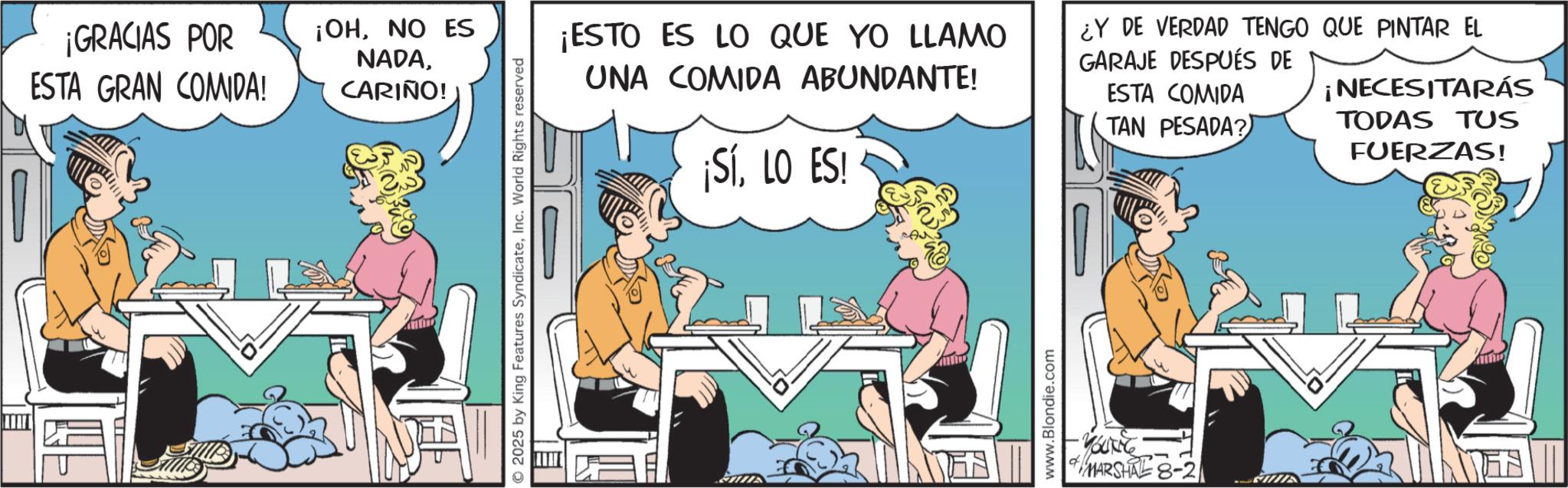 Comic book OCR: ¡GRACIAS POR ESTA GRAN COMIDA! ¡OHNO ES NADACARIÑO! 2025 by King Features SyndicateInc. World Rights reserved ¡ESTO ES LO QUE YO LLAMO UNA COMIDA ABUNDANTE! ¡SíLO ES! ¿Y DE VERDAD TENGO QUE PINTAR EL GARAJE DESPUÉS DE ESTA COMIDA TAN PESADA? ¡NECESITARÁS TODAS TUS FUERZAS! www.Blondie.com -YOUNG * MARSHALE 8-21 ¡ GRACIAS POR ESTA GRAN COMIDA ! ¡ OHNO ES NADACARIÑO ! 2025 by King Features SyndicateInc. World Rights reserved ¡ ESTO ES LO QUE YO LLAMO UNA COMIDA ABUNDANTE ! ¡ SíLO ES ! ¿ Y DE VERDAD TENGO QUE PINTAR EL GARAJE DESPUÉS DE ESTA COMIDA TAN PESADA ? ¡ NECESITARÁS TODAS TUS FUERZAS ! www.Blondie.com -YOUNG * MARSHALE 8-21