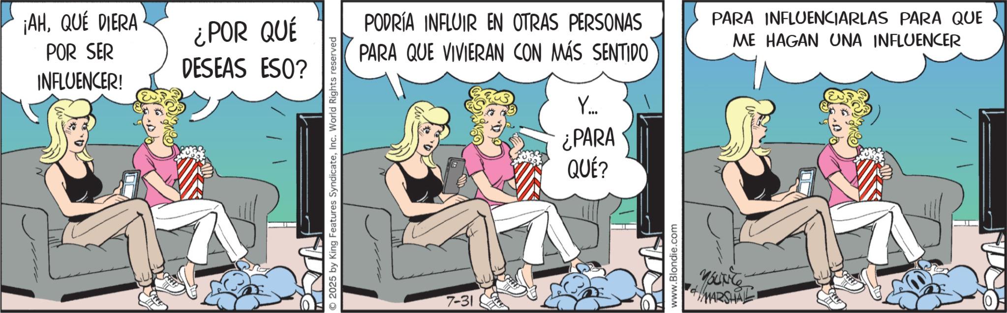 Publication OCR: ¡AHQUÉ DIERA POR SER INFLUENCER! ¿POR QUÉ DESEAS ESO? © 2025 by King Features SyndicateInc. World Rights reserved PODRÍA INFLUIR EN OTRAS PERSONAS PARA QUE VIVIERAN CON MÁS SENTIDO PARA INFLUENCIARLAS PARA QUE ME HAGAN UNA INFLUENCER 7-31 Y... ¿PARA QUÉ? www.Blondie.com MARSHAL ¡ AHQUÉ DIERA POR SER INFLUENCER ! ¿ POR QUÉ DESEAS ESO ? © 2025 by King Features SyndicateInc. World Rights reserved PODRÍA INFLUIR EN OTRAS PERSONAS PARA QUE VIVIERAN CON MÁS SENTIDO PARA INFLUENCIARLAS PARA QUE ME HAGAN UNA INFLUENCER 7-31 Y ... ¿ PARA QUÉ ? www.Blondie.com MARSHAL
