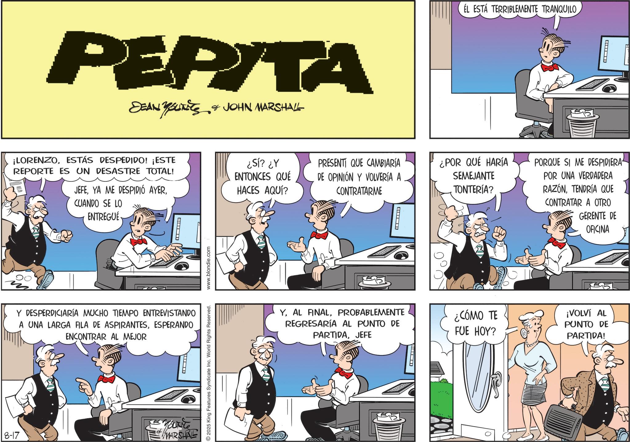 Animated cartoon OCR: PEPITA SEAN YOUTETS & JOHN MARSHALL ¡LORENZOESTÁS DESPEDIDO! ¡ESTE REPORTE ES UN DESASTRE TOTAL! JEFECUANDO SE LO ENTREGUE Y DESPERDICIARÍA MUCHO TIEMPO ENTREVISTANDO A UNA LARGA FILA DE ASPIRANTESESPERANDO ENCONTRAR AL MEJOR 8-17 YOUNT MARSHAL O2025 King Features Syndicate Inc. World Rights Reserved. www.blondie.com ¿Sí? ¿Y ENTONCES QUÉ PRESENTI QUE CAMBIARÍA DE OPINIÓN Y VOLVERÍA A HACES AQUÍ? CONTRATARME ? EL ESTÁ TERRIBLEMENTE TRANQUILO ¿POR QUÉ HARÍA SEMEJANTE TONTERÍA? PORQUE SI ME DESPIDIERA POR UNA VERDADERA RAZÓNTENDRÍA QUE CONTRATAR A OTRO GERENTE DE OFICINA YPROBABLEMENTE REGRESARÍA AL PUNTO DE PARTIDAJEFE ¿CÓMO TE FUE HOY? ¡VOLVÍ AL PUNTO DE PARTIDA! PEPITA SEAN YOUTETS & JOHN MARSHALL ¡ LORENZOESTÁS DESPEDIDO ! ¡ ESTE REPORTE ES UN DESASTRE TOTAL ! JEFEYA ME DESPIDIÓ AYERCUANDO SE LO ENTREGUE Y DESPERDICIARÍA MUCHO TIEMPO ENTREVISTANDO A UNA LARGA FILA DE ASPIRANTESESPERANDO ENCONTRAR AL MEJOR 8-17 YOUNT MARSHAL O2025 King Features Syndicate Inc. World Rights Reserved . www.blondie.com ¿ Sí ? ¿ Y ENTONCES QUÉ PRESENTI QUE CAMBIARÍA DE OPINIÓN Y VOLVERÍA A HACES AQUÍ ? CONTRATARME ? EL ESTÁ TERRIBLEMENTE TRANQUILO ¿ POR QUÉ HARÍA SEMEJANTE TONTERÍA ? PORQUE SI ME DESPIDIERA POR UNA VERDADERA RAZÓNTENDRÍA QUE CONTRATAR A OTRO GERENTE DE OFICINA YAL FINALPROBABLEMENTE REGRESARÍA AL PUNTO DE PARTIDAJEFE ¿ CÓMO TE FUE HOY ? ¡ VOLVÍ AL PUNTO DE PARTIDA !