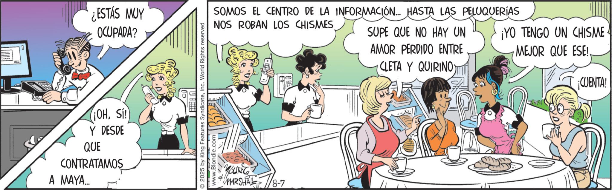 Line art OCR: ¿ESTÁS MUY OCUPADA? ¡OHSI! Y DESDE QUE CONTRATAMOS A MAYA... SOMOS EL CENTRO DE LA INFORMACIÓN... HASTA LAS PELUQUERÍAS NOS ROBAN LOS CHISMES SUPE QUE NO HAY UN AMOR PERDIDO ENTRE CLETA Y QUIRINO) ¡YO TENGO UN CHISME MEJOR QUE ESE! ¡CUENTA! 2025 by King Features SyndicateInc. World Rights reserved www.Blondie.com YOUNG MARSHA8-7 ¿ ESTÁS MUY OCUPADA ? ¡ OHSI ! Y DESDE QUE CONTRATAMOS A MAYA ... SOMOS EL CENTRO DE LA INFORMACIÓN ... HASTA LAS PELUQUERÍAS NOS ROBAN LOS CHISMES SUPE QUE NO HAY UN AMOR PERDIDO ENTRE CLETA Y QUIRINO ) ¡ YO TENGO UN CHISME MEJOR QUE ESE ! ¡ CUENTA ! 2025 by King Features SyndicateInc. World Rights reserved www.Blondie.com YOUNG MARSHA8-7