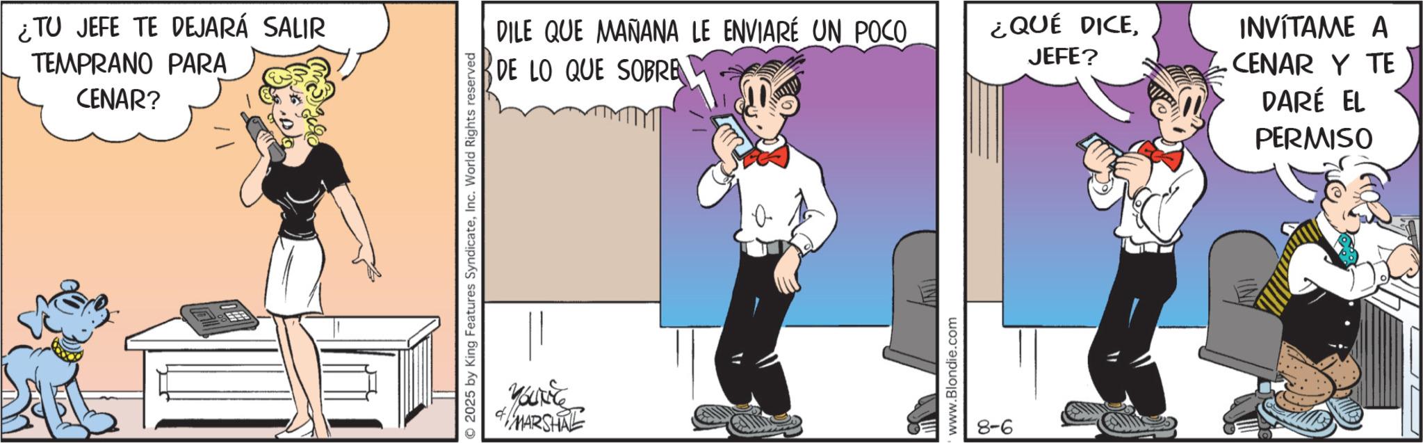 Comic book OCR: ¿TU JEFE TE DEJARÁ SALIR TEMPRANO PARA CENAR? 2025 by King Features SyndicateInc. World Rights reserved MARSHAL DILE QUE MAÑANA LE ENVIARÉ UN POCO. ¿QUÉ DICEJEFE? DE LO QUE SOBRE www.Blondie.com INVÍTAME A .CENAR Y TE DARÉ EL PERMISO ¿ TU JEFE TE DEJARÁ SALIR TEMPRANO PARA CENAR ? 2025 by King Features SyndicateInc. World Rights reserved MARSHAL DILE QUE MAÑANA LE ENVIARÉ UN POCO . ¿ QUÉ DICEJEFE ? DE LO QUE SOBRE www.Blondie.com INVÍTAME A .CENAR Y TE DARÉ EL PERMISO