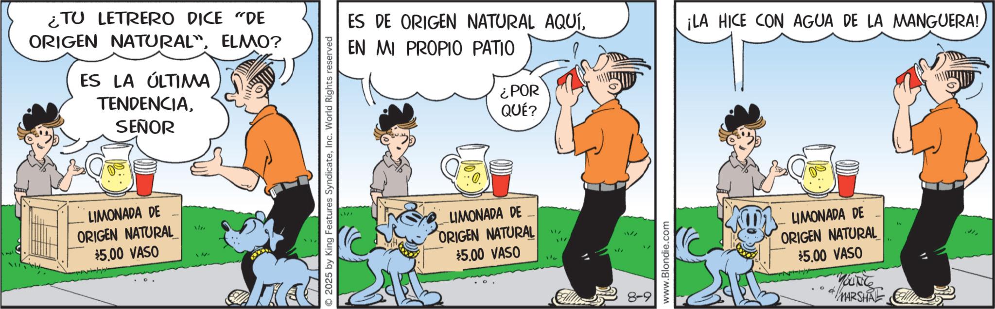 Graphics OCR: ¿TU LETRERO DICE "DE ORIGEN NATURAL"ELMO? ES LA ÚLTIMA TENDENCIASEÑOR LIMONADA DE ORIGEN NATURAL $5.00 VASO EN MI PROPIO PATIO ¿POR QUÉ? © 2025 by King Features SyndicateInc. World Rights reserved ES DE ORIGEN NATURAL AQUÍ. ¡LA HICE CON AGUA DE LA MANGUERA! LIMONADA DE _ ORIGEN NATURAL $5.00 VASO 8-9 www.Blondie.com LIMONADA DE ORIGEN NATURAL $5.00 VASO + MARSHAL ¿ TU LETRERO DICE " DE ORIGEN NATURAL "ELMO ? ES LA ÚLTIMA TENDENCIASEÑOR LIMONADA DE ORIGEN NATURAL $ 5.00 VASO EN MI PROPIO PATIO ¿ POR QUÉ ? © 2025 by King Features SyndicateInc. World Rights reserved ES DE ORIGEN NATURAL AQUÍ . ¡ LA HICE CON AGUA DE LA MANGUERA ! LIMONADA DE _ ORIGEN NATURAL $ 5.00 VASO 8-9 www.Blondie.com LIMONADA DE ORIGEN NATURAL $ 5.00 VASO + MARSHAL