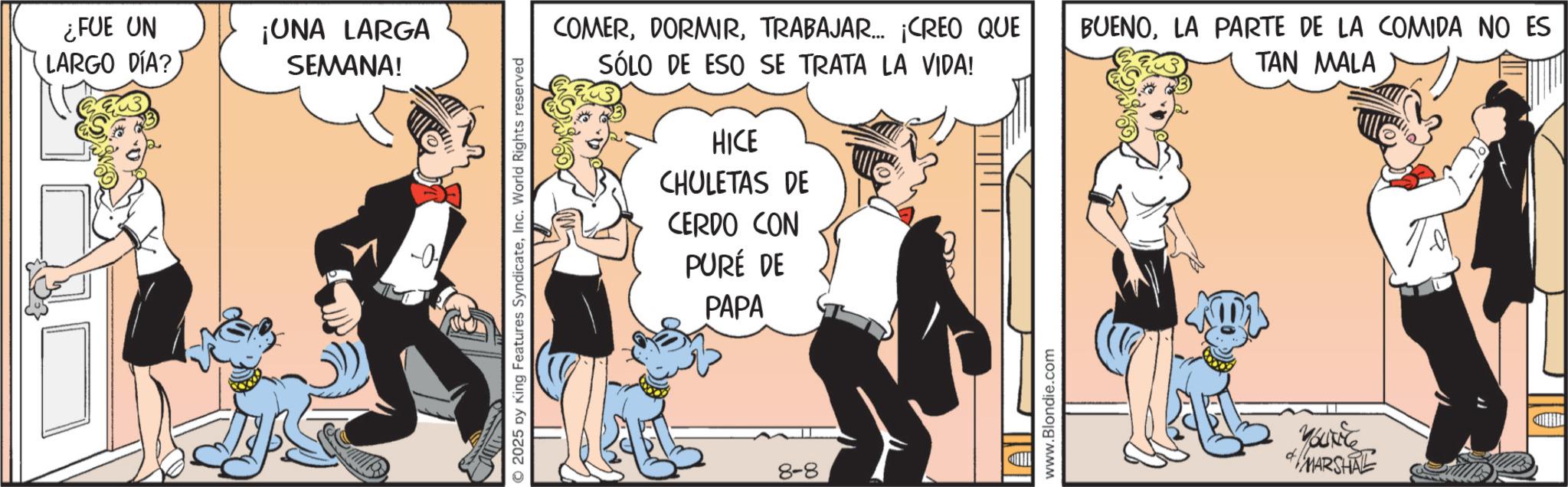 Animated cartoon OCR: ¿FUE UN LARGO DÍA? ¡UNA LARGA SEMANA! © 2025 by King Features SyndicateInc. World Rights reserved COMERTRABAJAR... ¡CREO QUE SÓLO DE ESO SE TRATA LA VIDA! HICE CHULETAS DE CERDO CON PURÉ DE PAPA 8-8 www.Blondie.com BUENOLA PARTE DE LA COMIDA NO ES TAN MALA YOUNG MARSHAL ¿ FUE UN LARGO DÍA ? ¡ UNA LARGA SEMANA ! © 2025 by King Features SyndicateInc. World Rights reserved COMERTRABAJAR ... ¡ CREO QUE SÓLO DE ESO SE TRATA LA VIDA ! HICE CHULETAS DE CERDO CON PURÉ DE PAPA 8-8 www.Blondie.com BUENOLA PARTE DE LA COMIDA NO ES TAN MALA YOUNG MARSHAL