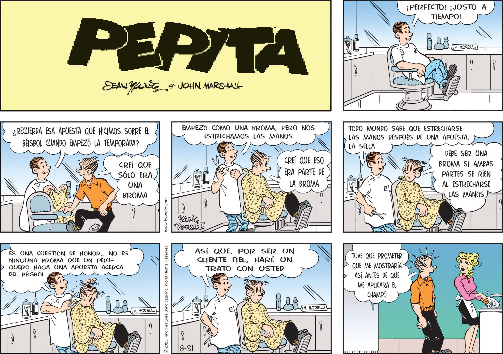 Animated cartoon OCR: G PEPITA DEAN YOUNES & JOHN MARSHALL ¡PERFECTO! ¡JUSTO A TIEMPO! M. MORELLI ¿RECUERDA ESA APUESTA QUE HICIMOS SOBRE EL BEISBOL CUANDO EMPEZÓ LA TEMPORADA? CREÍ QUE SÓLO ERA UNA BROMA EMPEZÓ COMO UNA BROMAPERO NOS ESTRECHAMOS LAS MANOS CREÍ QUE ESO ERA PARTE DE LA BROMA TODO MUNDO SABE QUE ESTRECHARSE LAS MANOS DESPUÉS DE UNA APUESTALA SELLA DEBE SER UNA BROMA SI AMBAS PARTES SE RIEN AL ESTRECHARSE LAS MANOS ES UNA CUESTIÓN DE HONOR... NO ES NINGUNA BROMA QUE UN PELU- QUERO HAGA UNA APUESTA ACERCA DEL BEISBOL M. MORELLI 2025 King Features Syndicate Inc. World Rights Reserved. www.blondie.com YOUNG MARSHAL 8-31 ASÍ QUEPOR SER UN CLIENTE FIELHARÉ UN TRATO CON USTED TUVE QUE PROMETER QUE ME MOSTRARÍA- ASÍ ANTES DE QUE ME APLICARA EL CHAMPÚ isi M. MORELLI I A - G PEPITA DEAN YOUNES & JOHN MARSHALL ¡ PERFECTO ! ¡ JUSTO A TIEMPO ! M. MORELLI ¿ RECUERDA ESA APUESTA QUE HICIMOS SOBRE EL BEISBOL CUANDO EMPEZÓ LA TEMPORADA ? CREÍ QUE SÓLO ERA UNA BROMA EMPEZÓ COMO UNA BROMAPERO NOS ESTRECHAMOS LAS MANOS CREÍ QUE ESO ERA PARTE DE LA BROMA TODO MUNDO SABE QUE ESTRECHARSE LAS MANOS DESPUÉS DE UNA APUESTALA SELLA DEBE SER UNA BROMA SI AMBAS PARTES SE RIEN AL ESTRECHARSE LAS MANOS ES UNA CUESTIÓN DE HONOR ... NO ES NINGUNA BROMA QUE UN PELU- QUERO HAGA UNA APUESTA ACERCA DEL BEISBOL M. MORELLI 2025 King Features Syndicate Inc. World Rights Reserved . www.blondie.com YOUNG MARSHAL 8-31 ASÍ QUEPOR SER UN CLIENTE FIELHARÉ UN TRATO CON USTED TUVE QUE PROMETER QUE ME MOSTRARÍA- ASÍ ANTES DE QUE ME APLICARA EL CHAMPÚ isi M. MORELLI I A -
