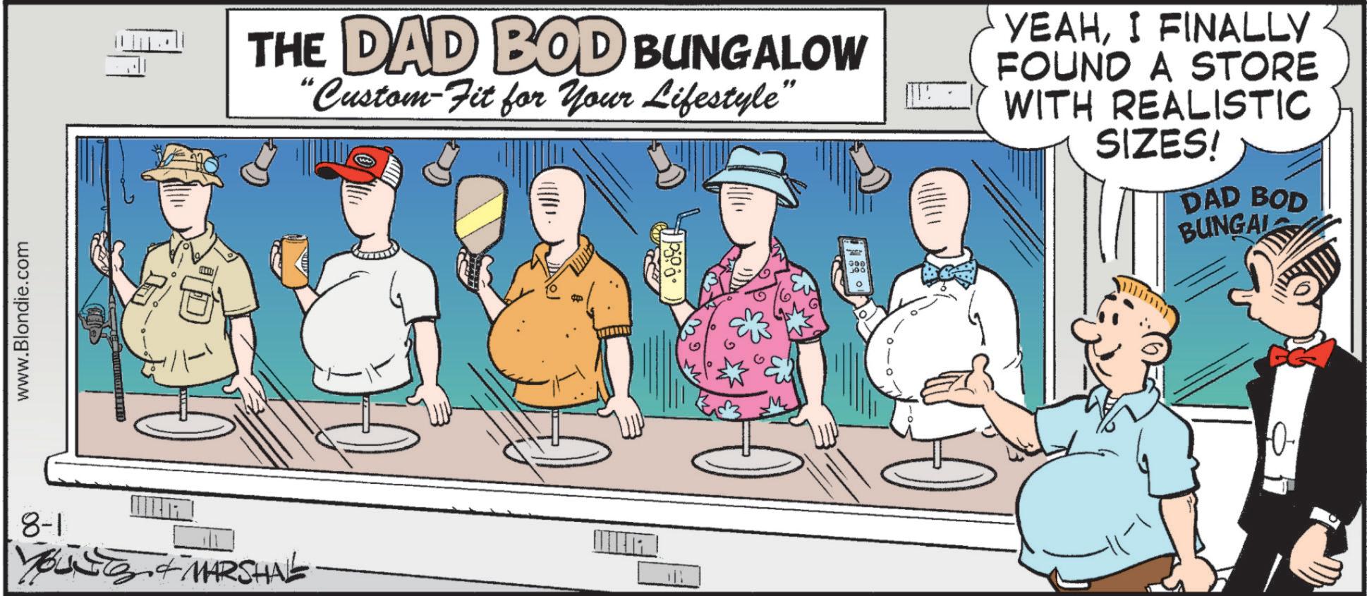 Humour OCR: www.Blondie.com 10 THE DAD BOD BUNGALOW "Custom-Fit for Your Lifestyle" YEAHI FINALLY FOUND A STORE WITH REALISTIC SIZES! DAD BOD BUNGAL 8-1 YOUSES & MARSHAL Goe JOO www.Blondie.com 10 THE DAD BOD BUNGALOW " Custom - Fit for Your Lifestyle " YEAHI FINALLY FOUND A STORE WITH REALISTIC SIZES ! DAD BOD BUNGAL 8-1 YOUSES & MARSHAL Goe JOO