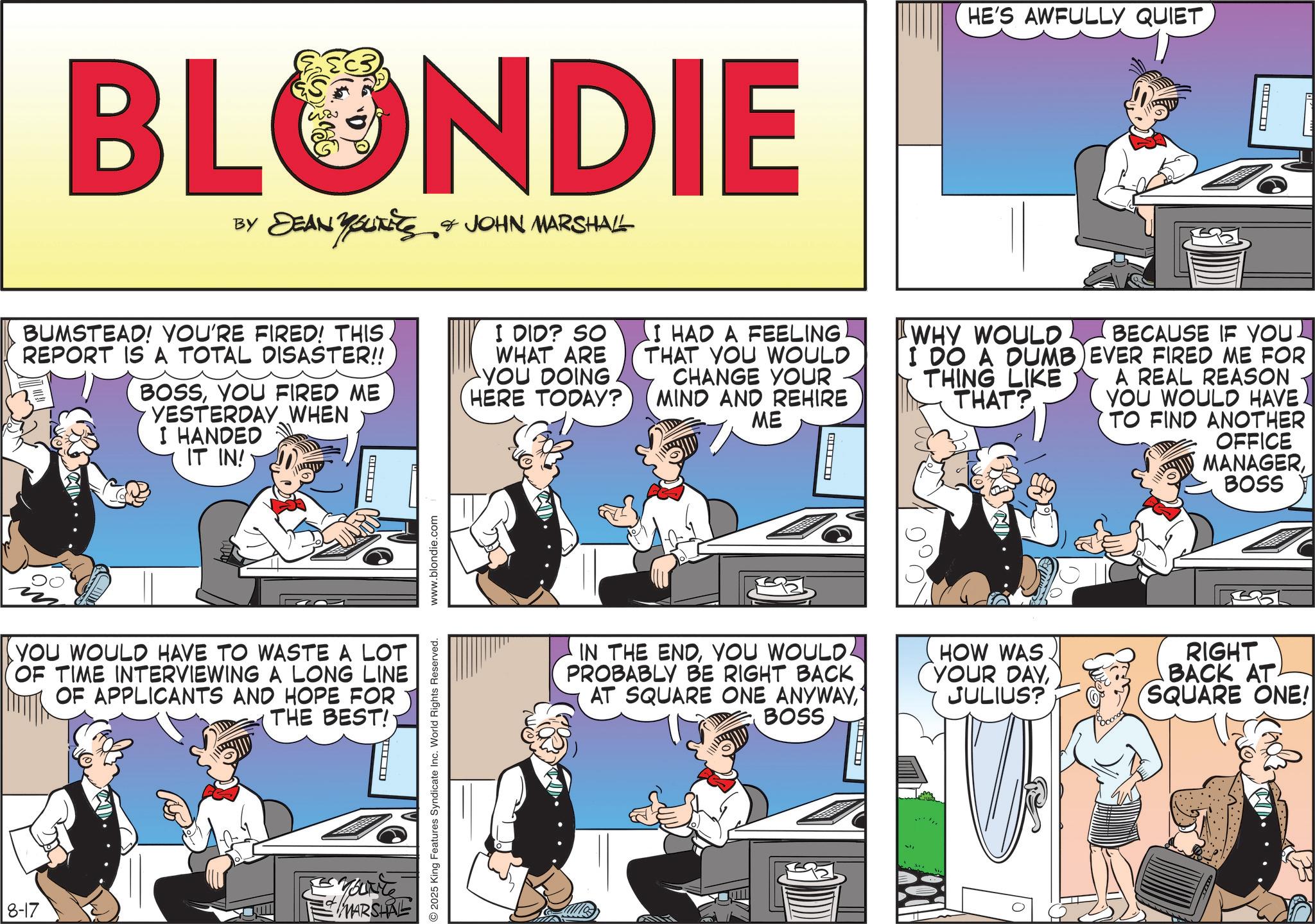 Animated cartoon OCR: BLONDIE BY DEAN YOUTEES & JOHN MARSHALL HE'S AWFULLY QUIET S AWFULLY QUIET BUMSTEAD! YOU'RE FIRED! THIS REPORT IS A TOTAL DISASTER!! BOSSYOU FIRED ME YESTERDAY WHEN I HANDED IT IN! ? I DID? SO WHAT ARE YOU DOING HERE TODAY? I HAD A FEELING THAT YOU WOULD CHANGE YOUR MIND AND REHIRE ME ? WHY WOULD I DO A DUMB THING LIKE THAT? BECAUSE IF YOU. EVER FIRED ME FOR A REAL REASON YOU WOULD HAVE TO FIND ANOTHER OFFICE MANAGERBOSS YOU WOULD HAVE TO WASTE A LOT OF TIME INTERVIEWING A LONG LINE OF APPLICANTS AND HOPE FOR THE BEST! 8-17 MARSHAL 2025 King Features Syndicate Inc. World Rights Reserved. www.blondie.com IN THE ENDYOU WOULD. PROBABLY BE RIGHT BACK AT SQUARE ONE ANYWAYBOSS HOW WAS YOUR DAYJULIUS? RIGHT BACK AT SQUARE ONE! BLONDIE BY DEAN YOUTEES & JOHN MARSHALL HE'S AWFULLY QUIET S AWFULLY QUIET BUMSTEAD ! YOU'RE FIRED ! THIS REPORT IS A TOTAL DISASTER !! BOSSYOU FIRED ME YESTERDAY WHEN I HANDED IT IN ! ? I DID ? SO WHAT ARE YOU DOING HERE TODAY ? I HAD A FEELING THAT YOU WOULD CHANGE YOUR MIND AND REHIRE ME ? WHY WOULD I DO A DUMB THING LIKE THAT ? BECAUSE IF YOU . EVER FIRED ME FOR A REAL REASON YOU WOULD HAVE TO FIND ANOTHER OFFICE MANAGERBOSS YOU WOULD HAVE TO WASTE A LOT OF TIME INTERVIEWING A LONG LINE OF APPLICANTS AND HOPE FOR THE BEST ! 8-17 MARSHAL 2025 King Features Syndicate Inc. World Rights Reserved . www.blondie.com IN THE ENDYOU WOULD . PROBABLY BE RIGHT BACK AT SQUARE ONE ANYWAYBOSS HOW WAS YOUR DAYJULIUS ? RIGHT BACK AT SQUARE ONE !