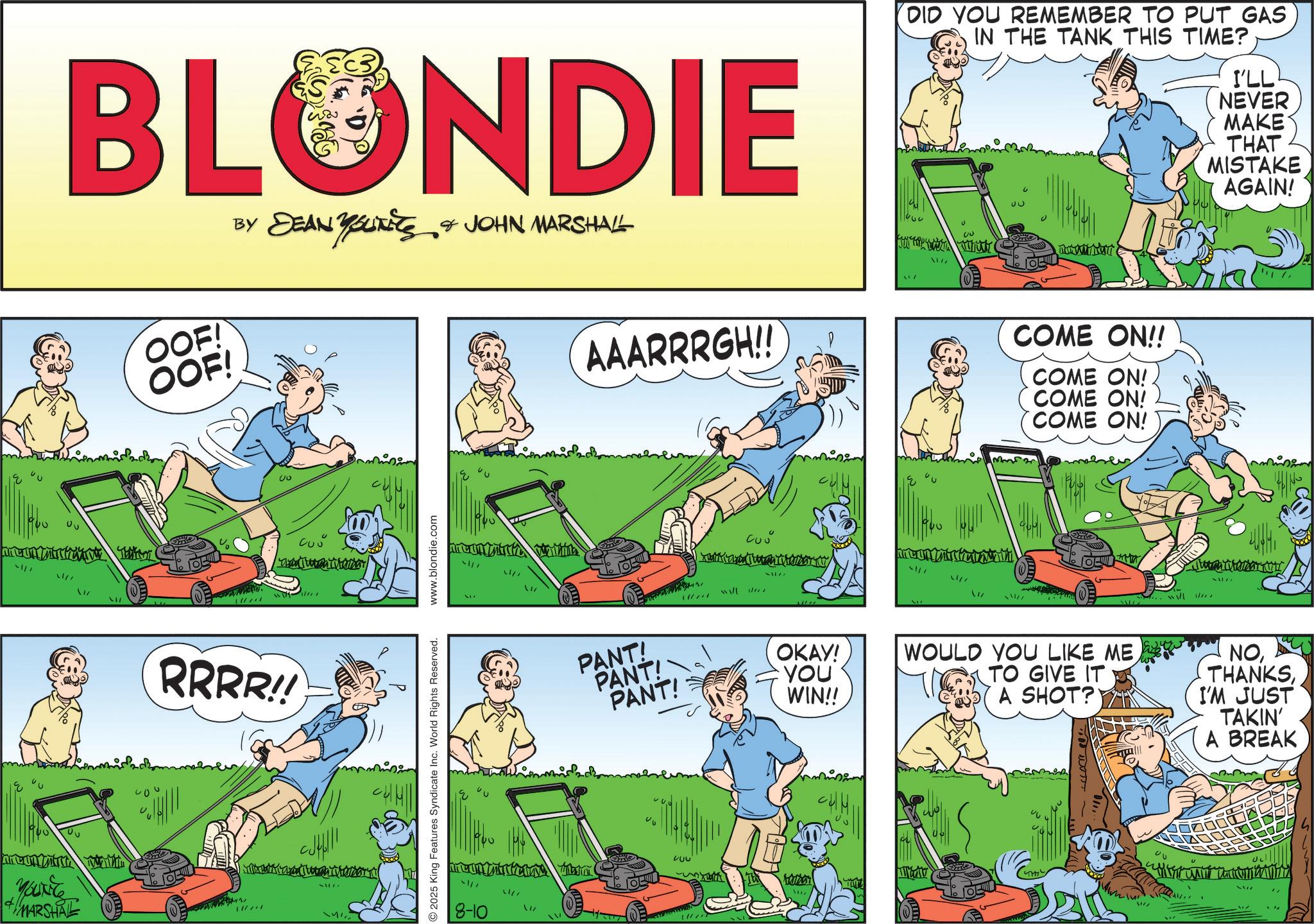 Comics OCR: ?? BLONDIE OOF! OOF! BY DEAN YOUNEES & JOHN MARSHALL AAARRRGH!! RRRR!! YOUNG + MARSHAL d 51177 AT 2025 King Features Syndicate Inc. World Rights Reserved. www.blondie.com 11/7 21/7 8-10 1/ PANT! PANT!PANT! A 200 wall ~1177 OKAY! YOU WIN!! DID YOU REMEMBER TO PUT GAS IN THE TANK THIS TIME? 1177 ?? 00 ?? TUT COME ON!! COME ON! COME ON! COME ON! 464 I'LL NEVER MAKE THAT MISTAKE AGAIN! WOULD YOU LIKE METO GIVE IT A SHOT? NOI'M JUST TAKIN' A BREAK 1x 30 J ?? BLONDIE OOF ! OOF ! BY DEAN YOUNEES & JOHN MARSHALL AAARRRGH !! RRRR !! YOUNG + MARSHAL d 51177 AT 2025 King Features Syndicate Inc. World Rights Reserved . www.blondie.com 11/7 21/7 8-10 1 / PANT ! PANT ! PANT ! A 200 wall ~ 1177 OKAY ! YOU WIN !! DID YOU REMEMBER TO PUT GAS IN THE TANK THIS TIME ? 1177 ?? 00 ?? TUT COME ON !! COME ON ! COME ON ! COME ON ! 464 I'LL NEVER MAKE THAT MISTAKE AGAIN ! WOULD YOU LIKE METO GIVE IT A SHOT ? NOI'M JUST TAKIN ' A BREAK 1x 30 J