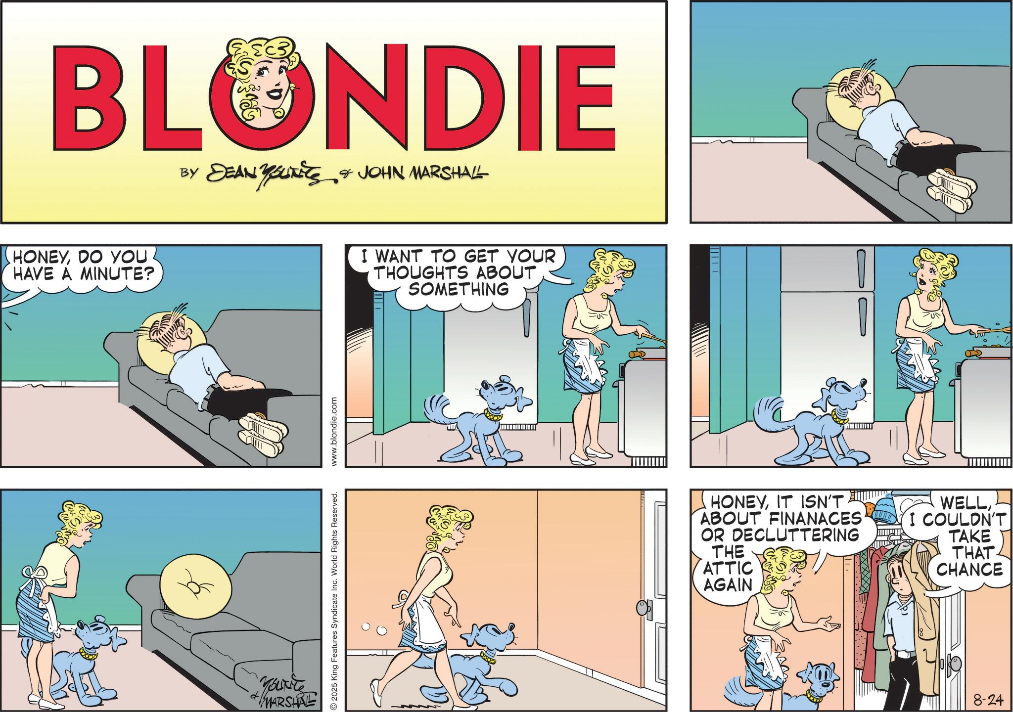 Publication OCR: BLONDIE BY DEAN YOUTS & JOHN MARSHALL HONEYDO YOU HAVE A MINUTE? Yourte MARSHRE 2025 King Features Syndicate Inc. World Rights Reserved. www.blondie.com I WANT TO GET YOUR THOUGHTS ABOUT SOMETHING HONEYIT ISN'T. ABOUT FINANACES OR DECLUTTERING THE ATTIC AGAIN WELLI COULDN'T TAKE THAT CHANCE 8-24 BLONDIE BY DEAN YOUTS & JOHN MARSHALL HONEYDO YOU HAVE A MINUTE ? Yourte MARSHRE 2025 King Features Syndicate Inc. World Rights Reserved . www.blondie.com I WANT TO GET YOUR THOUGHTS ABOUT SOMETHING HONEYIT ISN'T . ABOUT FINANACES OR DECLUTTERING THE ATTIC AGAIN WELLI COULDN'T TAKE THAT CHANCE 8-24