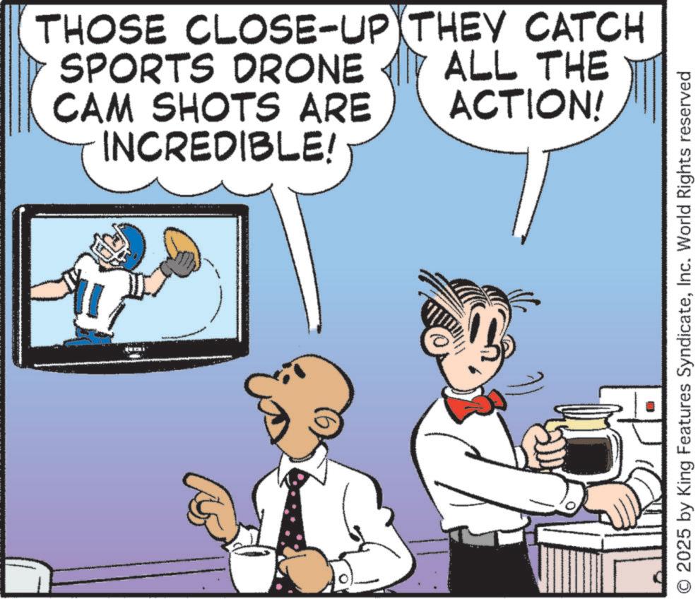 Animated cartoon OCR: THOSE CLOSE-UP THEY CATCH SPORTS DRONE CAM SHOTS ARE INCREDIBLE! ALL THE ACTION! 2025 by King Features SyndicateInc. World Rights reserved THOSE CLOSE - UP THEY CATCH SPORTS DRONE CAM SHOTS ARE INCREDIBLE ! ALL THE ACTION ! 2025 by King Features SyndicateInc. World Rights reserved