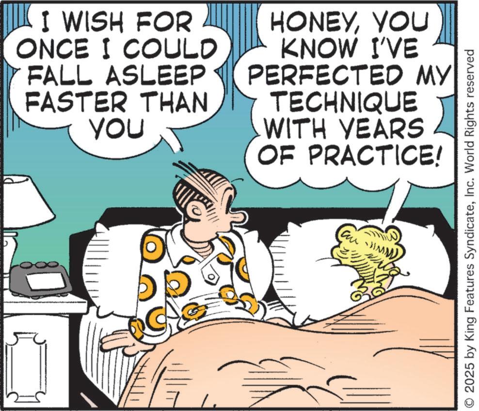 Publication OCR: I WISH FOR ONCE I COULD FALL ASLEEP FASTER THAN You HONEYYOU KNOW I'VE PERFECTED MY TECHNIQUE WITH YEARS OF PRACTICE! 7%. O 2025 by King Features SyndicateInc. World Rights reserved I WISH FOR ONCE I COULD FALL ASLEEP FASTER THAN You HONEYYOU KNOW I'VE PERFECTED MY TECHNIQUE WITH YEARS OF PRACTICE ! 7 % . O 2025 by King Features SyndicateInc. World Rights reserved