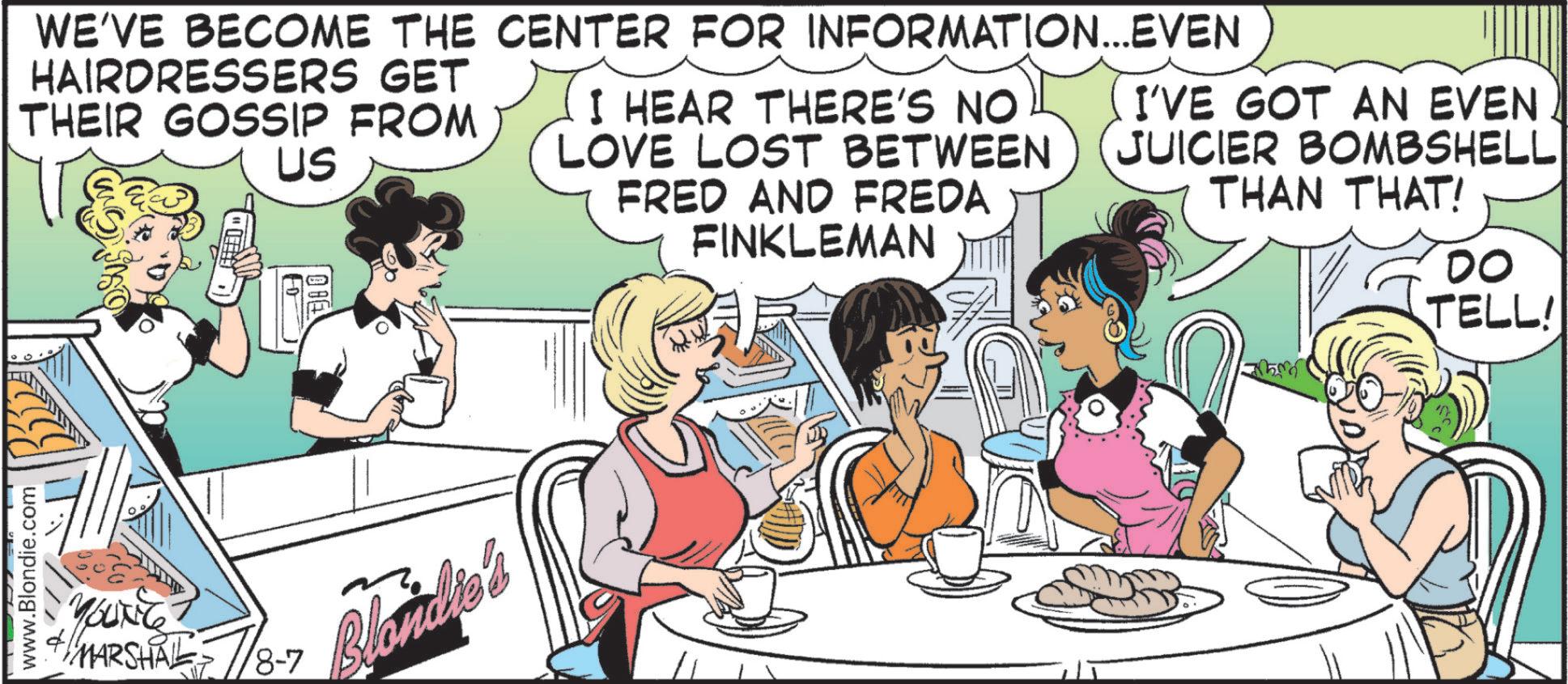 Animated cartoon OCR: www.Blondie.com WE'VE BECOME THE CENTER FOR INFORMATION...EVEN HAIRDRESSERS GET THEIR GOSSIP FROM US I HEAR THERE'S NO LOVE LOST BETWEEN FRED AND FREDA FINKLEMAN I'VE GOT AN EVEN JUICIER BOMBSHELL THAN THAT! YOUNG MARSHAL 8-7 Blondie's DO TELL! www.Blondie.com WE'VE BECOME THE CENTER FOR INFORMATION ... EVEN HAIRDRESSERS GET THEIR GOSSIP FROM US I HEAR THERE'S NO LOVE LOST BETWEEN FRED AND FREDA FINKLEMAN I'VE GOT AN EVEN JUICIER BOMBSHELL THAN THAT ! YOUNG MARSHAL 8-7 Blondie's DO TELL !