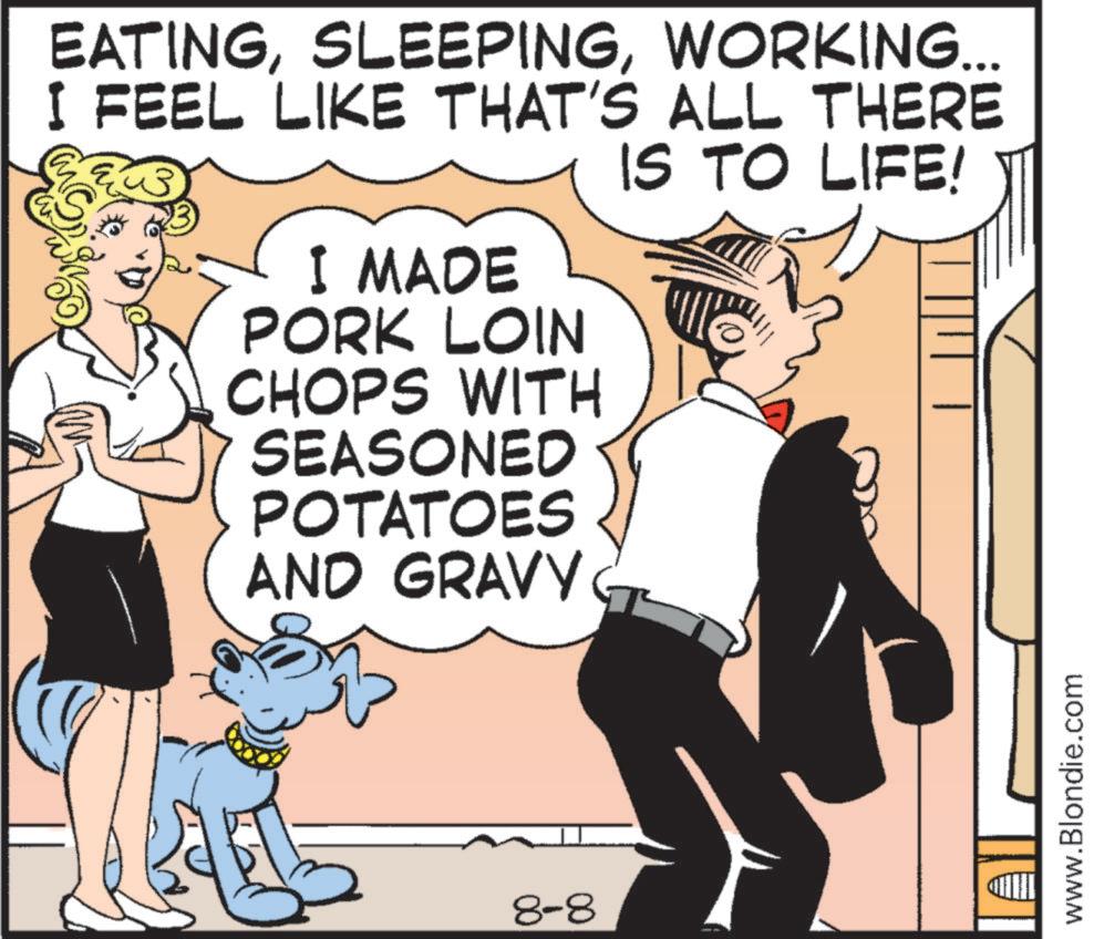 Publication OCR: EATINGWORKING... I FEEL LIKE THAT'S ALL THERE I MADE PORK LOIN CHOPS WITH SEASONED POTATOES AND GRAVY IS TO LIFE! 8-8 www.Blondie.com EATINGWORKING ... I FEEL LIKE THAT'S ALL THERE I MADE PORK LOIN CHOPS WITH SEASONED POTATOES AND GRAVY IS TO LIFE ! 8-8 www.Blondie.com
