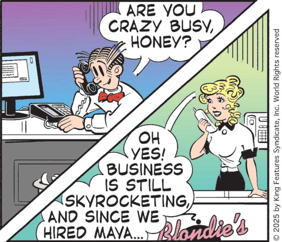 Pleased OCR: 0 ARE YOU CRAZY BUSYHONEY? 3 ? O 2025 by King Features SyndicateInc. World Rights reserved OH YES! BUSINESS IS STILL SKYROCKETINGAND SINCE WE HIRED MAYA... Blondie's 0 ARE YOU CRAZY BUSYHONEY ? 3 ? O 2025 by King Features SyndicateInc. World Rights reserved OH YES ! BUSINESS IS STILL SKYROCKETINGAND SINCE WE HIRED MAYA ... Blondie's