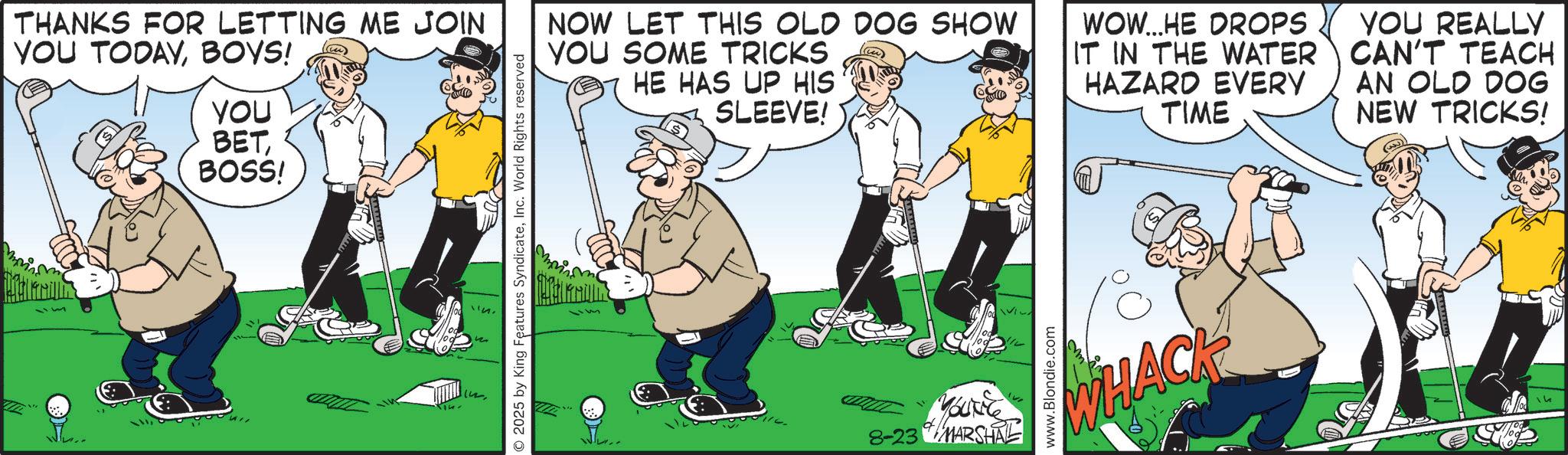 OCR: THANKS FOR LETTING ME JOIN YOU TODAYBOYS! YOU BETBOSS! 2025 by King Features SyndicateInc. World Rights reserved NOW LET THIS OLD DOG SHOW YOU SOME TRICKS HE HAS UP HIS SLEEVE! WOW...HE DROPS IT IN THE WATER HAZARD EVERY TIME YOU REALLY CAN'T TEACH AN OLD DOG NEW TRICKS! (3) d 8-23 MARSHAL www.Blondie.com WHACK THANKS FOR LETTING ME JOIN YOU TODAYBOYS ! YOU BETBOSS ! 2025 by King Features SyndicateInc. World Rights reserved NOW LET THIS OLD DOG SHOW YOU SOME TRICKS HE HAS UP HIS SLEEVE ! WOW ... HE DROPS IT IN THE WATER HAZARD EVERY TIME YOU REALLY CAN'T TEACH AN OLD DOG NEW TRICKS ! ( 3 ) d 8-23 MARSHAL www.Blondie.com WHACK