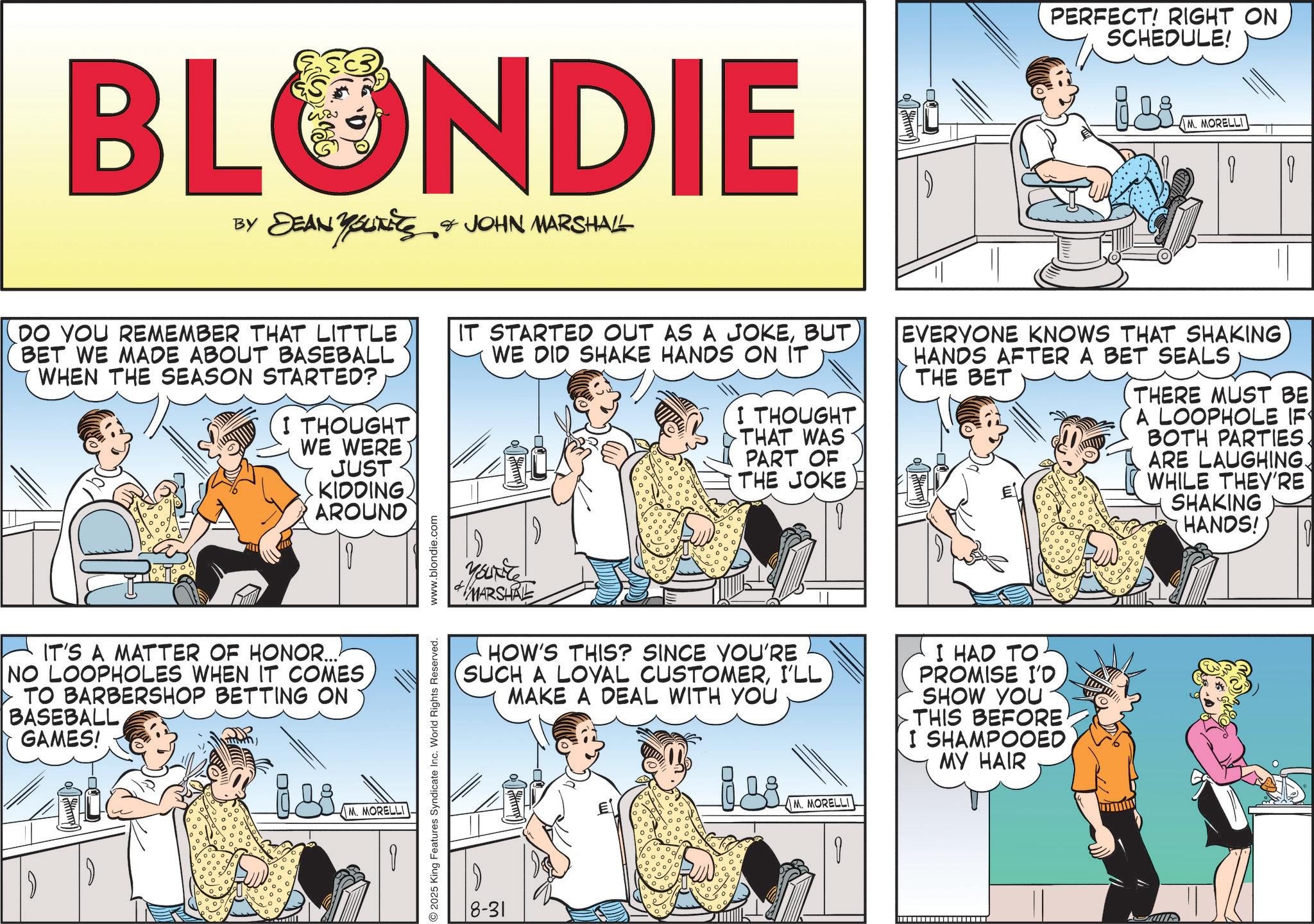Animated cartoon OCR: BLONDIE BY DEAN YOUTEES & JOHN MARSHALL PERFECT! RIGHT ON SCHEDULE! M. MORELLI 1 DO YOU REMEMBER THAT LITTLE BET WE MADE ABOUT BASEBALL WHEN THE SEASON STARTED? I THOUGHT WE WERE JUST KIDDING. AROUND IT STARTED OUT AS A JOKEWE DID SHAKE HANDS ON IT I THOUGHT THAT WAS PART OF THE JOKE EVERYONE KNOWS THAT SHAKING HANDS AFTER A BET SEALS THE BET THERE MUST BE A LOOPHOLE IF BOTH PARTIES. ARE LAUGHING. WHILE THEY'RE SHAKING HANDS! ? IT'S A MATTER OF HONOR... NO LOOPHOLES WHEN IT COMESTO BARBERSHOP BETTING ON BASEBALL GAMES! G M. MORELLI O 2025 King Features Syndicate Inc. World Rights Reserved. www.blondie.com YOURT MARSHRE HOW'S THIS? SINCE YOU'RE SUCH A LOYAL CUSTOMERI'LL MAKE A DEAL WITH YOU I HAD TO. PROMISE I'D SHOW YOU THIS BEFORE. I SHAMPOOED MY HAIR 8-31 isi M. MORELLI ? - BLONDIE BY DEAN YOUTEES & JOHN MARSHALL PERFECT ! RIGHT ON SCHEDULE ! M. MORELLI 1 DO YOU REMEMBER THAT LITTLE BET WE MADE ABOUT BASEBALL WHEN THE SEASON STARTED ? I THOUGHT WE WERE JUST KIDDING . AROUND IT STARTED OUT AS A JOKEWE DID SHAKE HANDS ON IT I THOUGHT THAT WAS PART OF THE JOKE EVERYONE KNOWS THAT SHAKING HANDS AFTER A BET SEALS THE BET THERE MUST BE A LOOPHOLE IF BOTH PARTIES . ARE LAUGHING . WHILE THEY'RE SHAKING HANDS ! ? IT'S A MATTER OF HONOR ... NO LOOPHOLES WHEN IT COMESTO BARBERSHOP BETTING ON BASEBALL GAMES ! G M. MORELLI O 2025 King Features Syndicate Inc. World Rights Reserved . www.blondie.com YOURT MARSHRE HOW'S THIS ? SINCE YOU'RE SUCH A LOYAL CUSTOMERI'LL MAKE A DEAL WITH YOU I HAD TO . PROMISE I'D SHOW YOU THIS BEFORE . I SHAMPOOED MY HAIR 8-31 isi M. MORELLI ? -