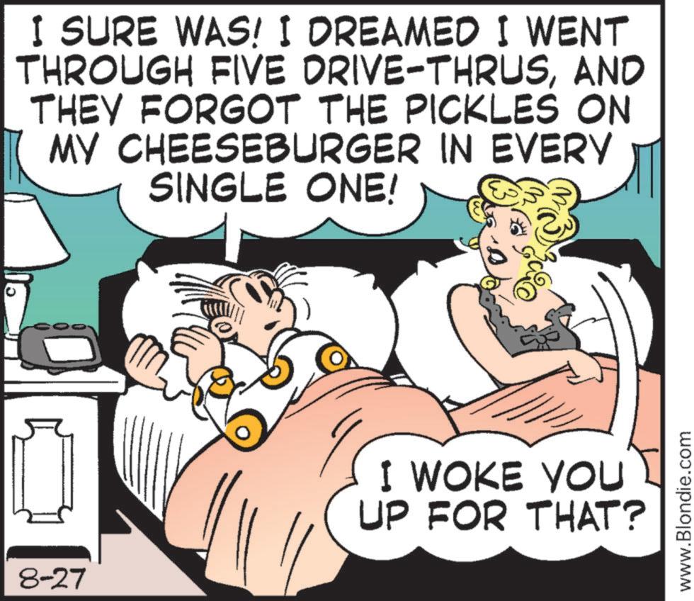 Comic book OCR: 8-27 I SURE WAS! I DREAMED I WENT THROUGH FIVE DRIVE-THRUSAND THEY FORGOT THE PICKLES ON MY CHEESEBURGER IN EVERY SINGLE ONE! I WOKE YOU UP FOR THAT? www.Blondie.com 8-27 I SURE WAS ! I DREAMED I WENT THROUGH FIVE DRIVE - THRUSAND THEY FORGOT THE PICKLES ON MY CHEESEBURGER IN EVERY SINGLE ONE ! I WOKE YOU UP FOR THAT ? www.Blondie.com