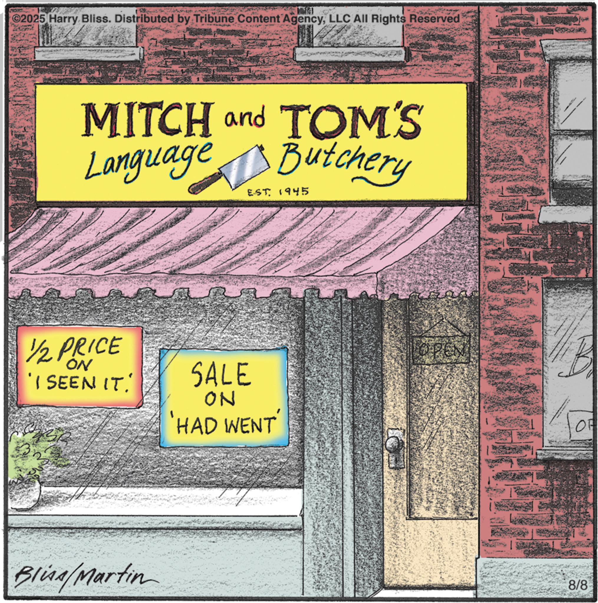 Fiction OCR: ©2025 Harry Bliss. Distributed by Tribune Content AgencyLLC All Rights Reserved MITCH and TOM'S Language Butchery EST. 1945 1/2 PRICE ON 'I SEEN IT. SALE ON HAD WENT Bliss/Martin OF 8/8 © 2025 Harry Bliss . Distributed by Tribune Content AgencyLLC All Rights Reserved MITCH and TOM'S Language Butchery EST . 1945 1/2 PRICE ON ' I SEEN IT . SALE ON HAD WENT Bliss / Martin OF 8/8