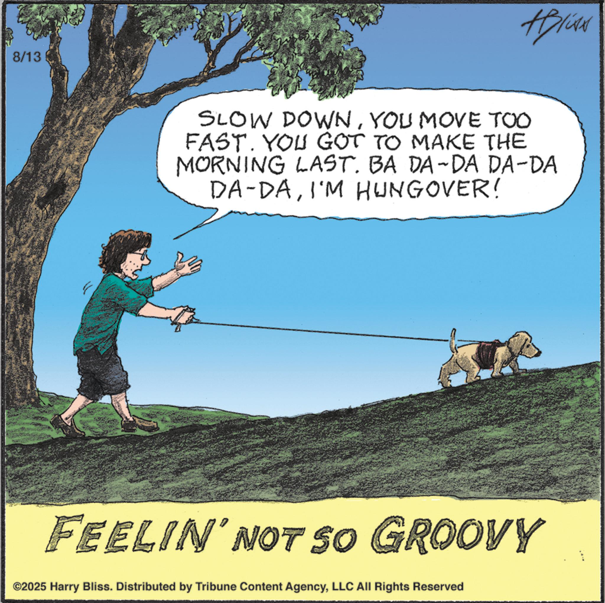 Obedience training OCR: 8/13 #Blive SLOW DOWNYOU MOVE TOO FAST. YOU GOT TO MAKE THE MORNING LAST. BA DA-DA DA-DA DA-DAI'M HUNGOVER! FEELIN' NOT SO GROOVY ©2025 Harry Bliss. Distributed by Tribune Content AgencyLLC All Rights Reserved 8/13 #Blive SLOW DOWNYOU MOVE TOO FAST . YOU GOT TO MAKE THE MORNING LAST . BA DA - DA DA - DA DA - DAI'M HUNGOVER ! FEELIN ' NOT SO GROOVY © 2025 Harry Bliss . Distributed by Tribune Content AgencyLLC All Rights Reserved