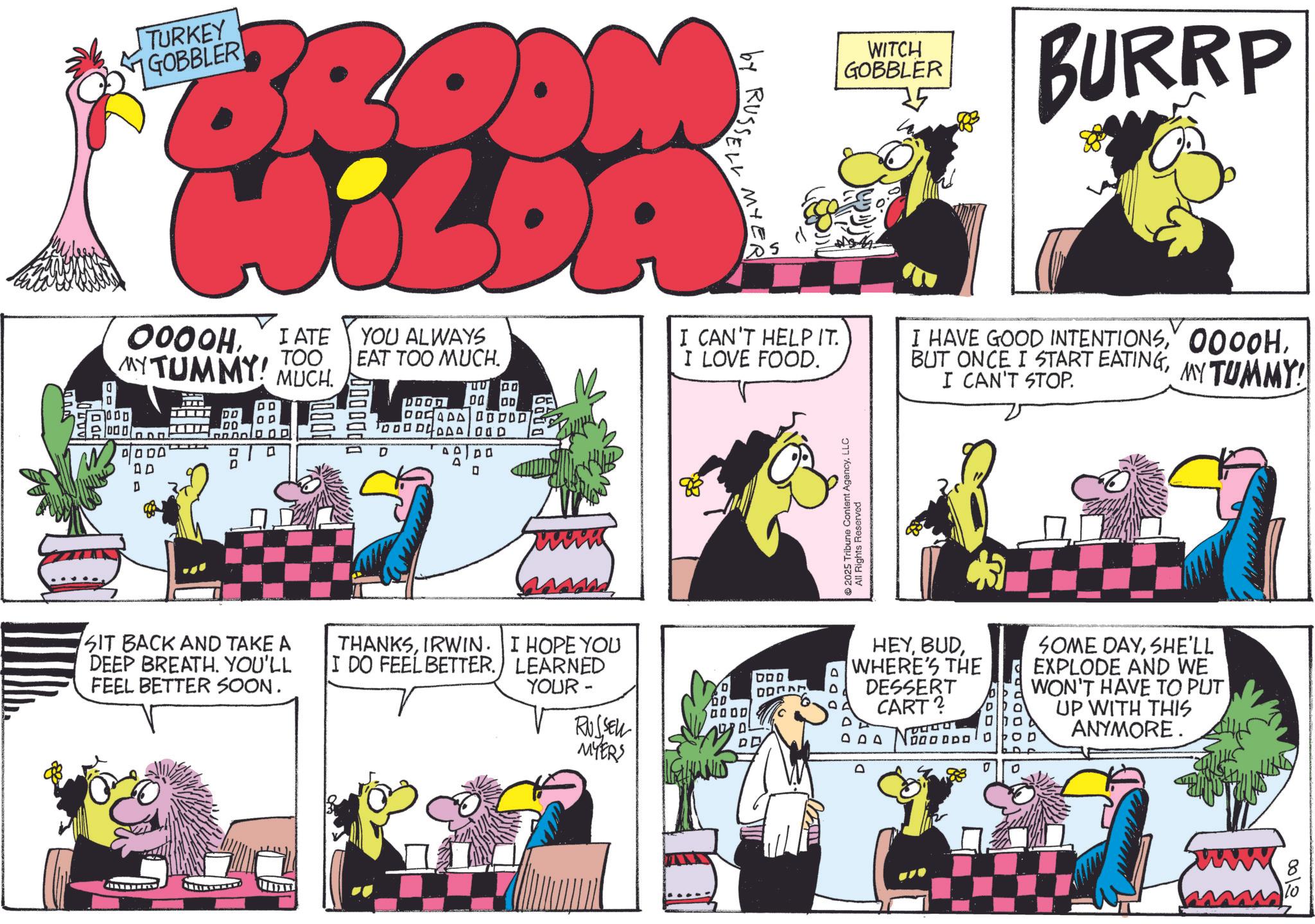 Comic book OCR: TURKEY GOBBLER JiLDA 0000HI ATE TOO MY TUMMY! MUCH. 1001 000 ? ? 00 YOU ALWAYS EAT TOO MUCH. DOOD 00 OD TODO DLPAA OOD D by RUSSELL MYER I CAN'T HELP IT. I LOVE FOOD. WITCH GOBBLER BURRP I HAVE GOOD INTENTIONSI CAN'T STOP. MY TUMMY! ?? ?? AD D D 0 SIT BACK AND TAKE A DEEP BREATH. YOU'LL FEEL BETTER SOON. THANKSIRWIN. I HOPE YOU I DO FEEL BETTER. LEARNED YOUR- RUSSELL MYERS 2025 Tribune Content AgencyLLC All Rights Reserved HEYWHERE'S THE DESSERT CART? DPD SOME DAYSHE'LL EXPLODE AND WE WON'T HAVE TO PUT UP WITH THIS ANYMORE. DOD D D 0000 D DE IGHANIS D 0012 TURKEY GOBBLER JiLDA 0000HI ATE TOO MY TUMMY ! MUCH . 1001 000 ? ? 00 YOU ALWAYS EAT TOO MUCH . DOOD 00 OD TODO DLPAA OOD D by RUSSELL MYER I CAN'T HELP IT . I LOVE FOOD . WITCH GOBBLER BURRP I HAVE GOOD INTENTIONSBUT ONCE I START EATINGI CAN'T STOP . MY TUMMY ! ?? ?? AD D D 0 SIT BACK AND TAKE A DEEP BREATH . YOU'LL FEEL BETTER SOON . THANKSIRWIN . I HOPE YOU I DO FEEL BETTER . LEARNED YOUR- RUSSELL MYERS 2025 Tribune Content AgencyLLC All Rights Reserved HEYWHERE'S THE DESSERT CART ? DPD SOME DAYSHE'LL EXPLODE AND WE WON'T HAVE TO PUT UP WITH THIS ANYMORE . DOD D D 0000 D DE IGHANIS D 0012
