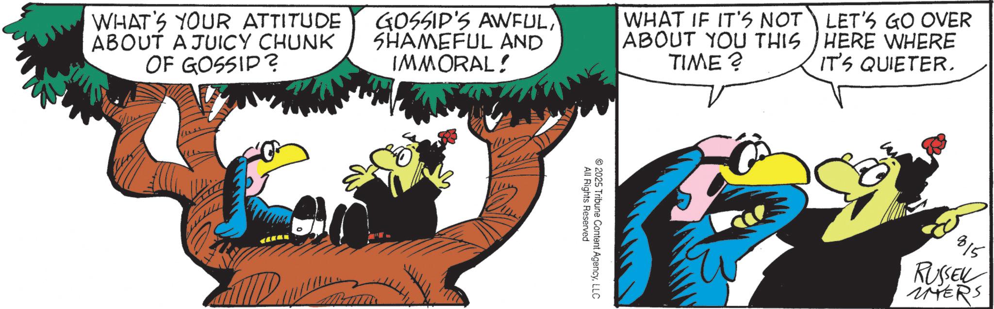 Bird OCR: WHAT'S YOUR ATTITUDE ABOUT A JUICY CHUNK OF GOSSIP? GOSSIP'S AWFULSHAMEFUL AND IMMORAL! WHAT IF IT'S NOT ABOUT YOU THIS TIME? LET'S GO OVER HERE WHERE IT'S QUIETER. 2025 All Rights Reserved Tribune Content AgencyLLC 815 RUSSEL UNTERS WHAT'S YOUR ATTITUDE ABOUT A JUICY CHUNK OF GOSSIP ? GOSSIP'S AWFULSHAMEFUL AND IMMORAL ! WHAT IF IT'S NOT ABOUT YOU THIS TIME ? LET'S GO OVER HERE WHERE IT'S QUIETER . 2025 All Rights Reserved Tribune Content AgencyLLC 815 RUSSEL UNTERS