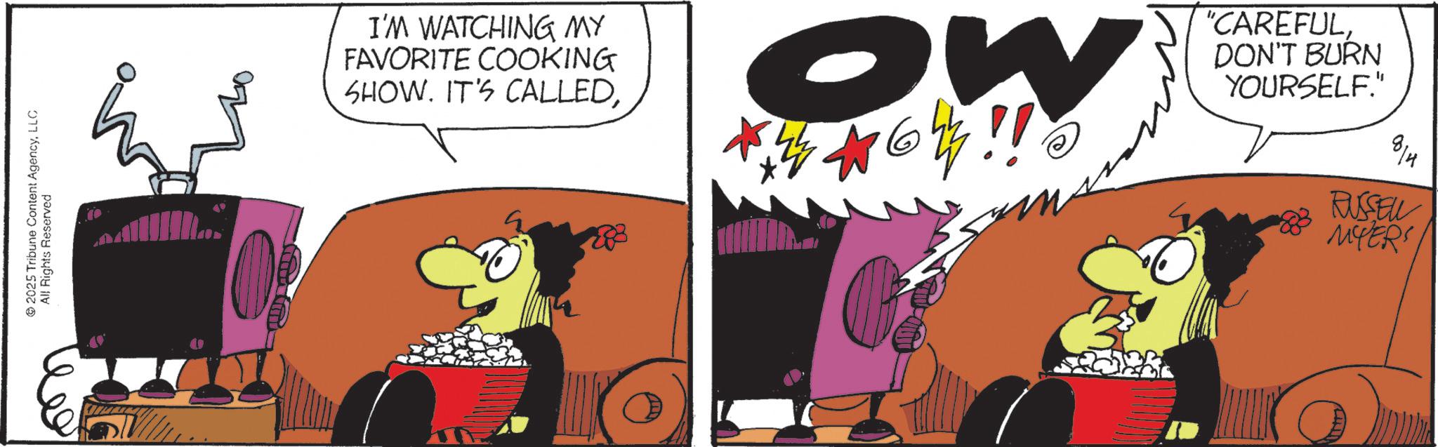 Comic book OCR: 2025 Tribune Content AgencyLLC All Rights Reserved E I'M WATCHING MY FAVORITE COOKING SHOW. IT'S CALLEDOW "CAREFULDON'T BURN YOURSELF." 814 RUSSELL MYERS 2025 Tribune Content AgencyLLC All Rights Reserved E I'M WATCHING MY FAVORITE COOKING SHOW . IT'S CALLEDOW " CAREFULDON'T BURN YOURSELF . " 814 RUSSELL MYERS