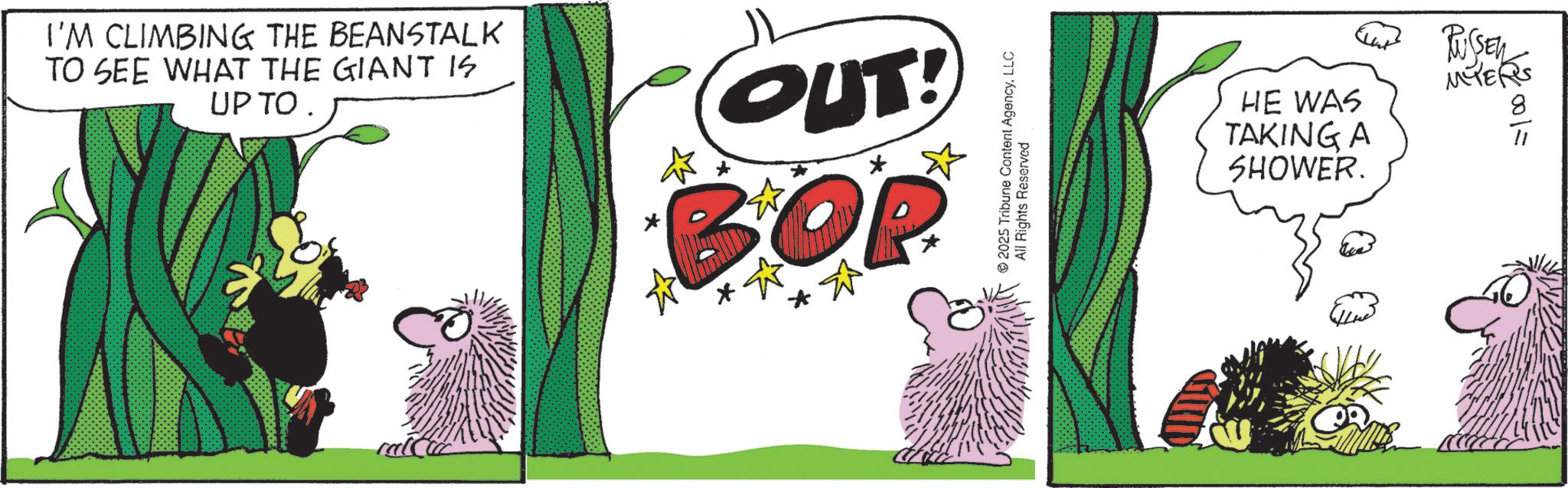 Comics OCR: I'M CLIMBING THE BEANSTALK TO SEE WHAT THE GIANT IS UP TO OUT! BOP 2025 Tribune Content AgencyLLC All Rights Reserved HE WAS TAKING A SHOWER. RUSSEN MYERS 8 100/= I'M CLIMBING THE BEANSTALK TO SEE WHAT THE GIANT IS UP TO OUT ! BOP 2025 Tribune Content AgencyLLC All Rights Reserved HE WAS TAKING A SHOWER . RUSSEN MYERS 8 100 / =