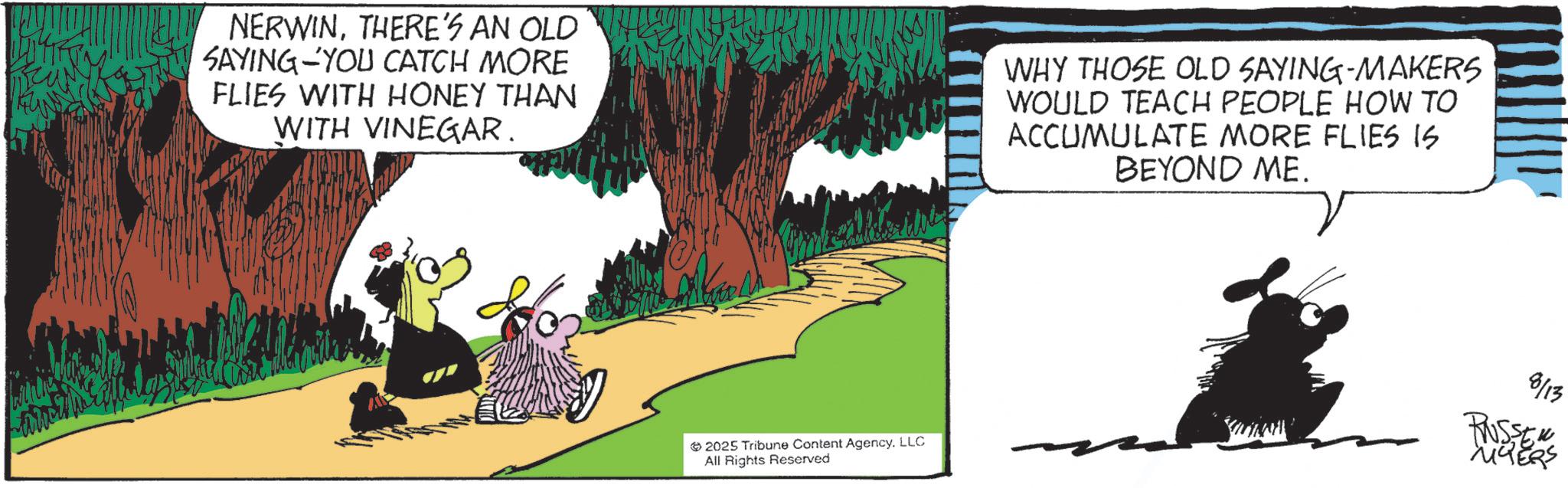 Comics OCR: NERWINTHERE'S AN OLD SAYING YOU CATCH MORE FLIES WITH HONEY THAN WITH VINEGAR. WHY THOSE OLD SAYING-MAKERS WOULD TEACH PEOPLE HOW TO ACCUMULATE MORE FLIES IS BEYOND ME. 2025 Tribune Content AgencyLLC All Rights Reserved 8/13 RUSSER MYERS NERWINTHERE'S AN OLD SAYING YOU CATCH MORE FLIES WITH HONEY THAN WITH VINEGAR . WHY THOSE OLD SAYING - MAKERS WOULD TEACH PEOPLE HOW TO ACCUMULATE MORE FLIES IS BEYOND ME . 2025 Tribune Content AgencyLLC All Rights Reserved 8/13 RUSSER MYERS