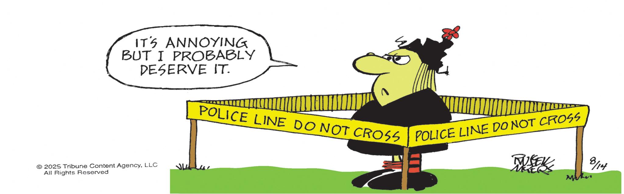 Fiction OCR: IT'S ANNOYING BUT I PROBABLY DESERVE IT. 2025 Tribune Content AgencyLLC All Rights Reserved POLICE LINE DO NOT CROSS POLICE LINE DO NOT CROSS MISEK MYERS 8/14 IT'S ANNOYING BUT I PROBABLY DESERVE IT . 2025 Tribune Content AgencyLLC All Rights Reserved POLICE LINE DO NOT CROSS POLICE LINE DO NOT CROSS MISEK MYERS 8/14
