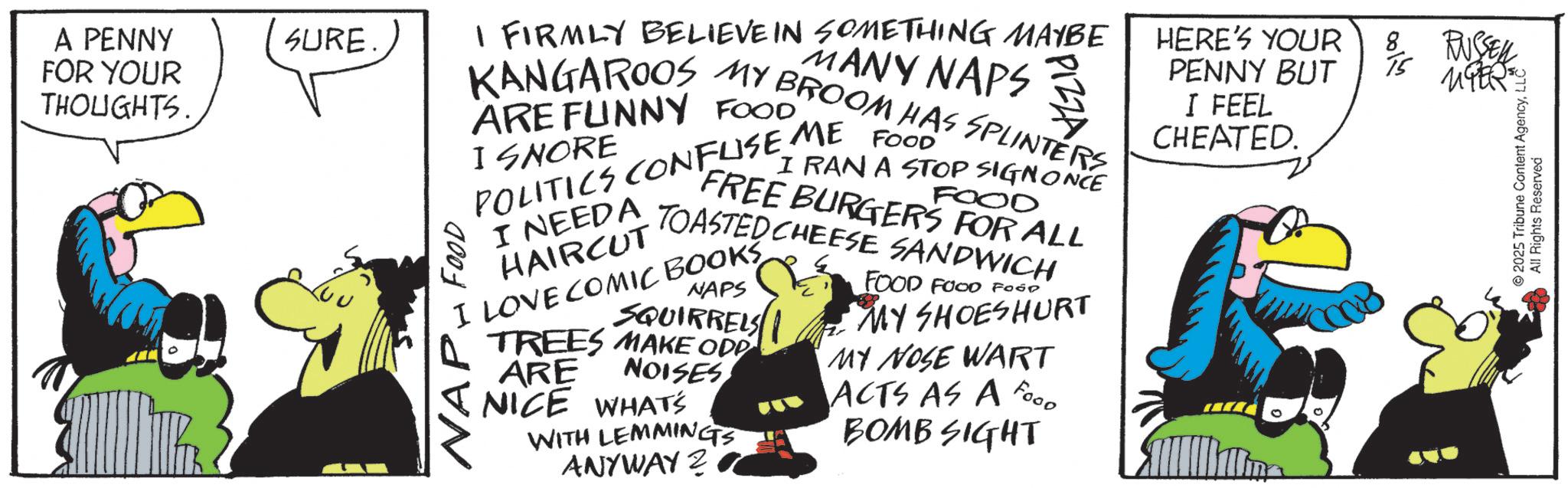 Animated cartoon OCR: A PENNY FOR YOUR THOUGHTS SURE. I FIRMLY BELIEVE IN SOMETHING MAYBE MANY NAPS KANGAROOS MY BROOM HAS SPLINTERS ARE FUNNY FOOD I SNORE POLITICS CONFUSE ME FOOD"" I NEEDA HAIRCUT I RAN A STOP SIGNONCE FOOD FREE BURGERS FOR ALL TOASTED CHEESE SANDWICH I LOVE COMIC BOOKS NAP FOOD NAPS SQUIRRELS TREES MAKE ODD ARE NOISES NICE WHAT'S WITH LEMMINGS ANYWAY FOOD FOOD FOOD MY SHOESHURT MY NOSE WART ACTS AS A FOOD BOMB SIGHT HERE'S YOUR PENNY BUT I FEEL CHEATED. 8 15 RUSSELL MER © 2025 Tribune Content AgencyLLC All Rights Reserved A PENNY FOR YOUR THOUGHTS SURE . I FIRMLY BELIEVE IN SOMETHING MAYBE MANY NAPS KANGAROOS MY BROOM HAS SPLINTERS ARE FUNNY FOOD I SNORE POLITICS CONFUSE ME FOOD " " I NEEDA HAIRCUT I RAN A STOP SIGNONCE FOOD FREE BURGERS FOR ALL TOASTED CHEESE SANDWICH I LOVE COMIC BOOKS NAP FOOD NAPS SQUIRRELS TREES MAKE ODD ARE NOISES NICE WHAT'S WITH LEMMINGS ANYWAY FOOD FOOD FOOD MY SHOESHURT MY NOSE WART ACTS AS A FOOD BOMB SIGHT HERE'S YOUR PENNY BUT I FEEL CHEATED . 8 15 RUSSELL MER © 2025 Tribune Content AgencyLLC All Rights Reserved