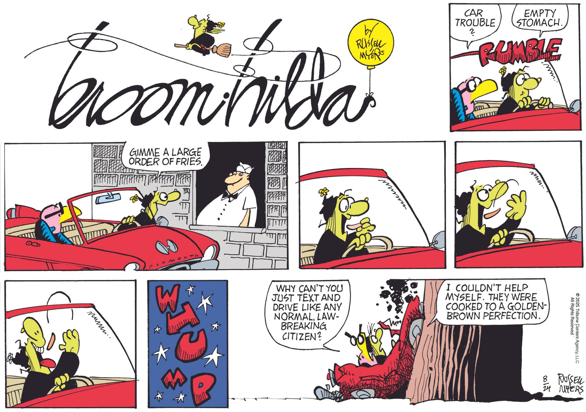 Comic book OCR: CAR TROUBLE ? EMPTY STOMACH. RUMBLE Troomhilda GIMME A LARGE ORDER OF FRIES. by RUSSELL MYERS nammm.. $1 W ???? Y min.. WHY CAN'T YOU JUST TEXT AND DRIVE LIKE ANY NORMALLAW- BREAKING CITIZEN? I COULDN'T HELP MYSELF. THEY WERE COOKED TO A GOLDEN- BROWN PERFECTION. All Rights Reserved" 2025 Tribune Content AgencyLLC 8. RUSSELL 24 MYERS CAR TROUBLE ? EMPTY STOMACH . RUMBLE Troomhilda GIMME A LARGE ORDER OF FRIES . by RUSSELL MYERS nammm .. $ 1 W ???? Y min .. WHY CAN'T YOU JUST TEXT AND DRIVE LIKE ANY NORMALLAW- BREAKING CITIZEN ? I COULDN'T HELP MYSELF . THEY WERE COOKED TO A GOLDEN- BROWN PERFECTION . All Rights Reserved " 2025 Tribune Content AgencyLLC 8. RUSSELL 24 MYERS