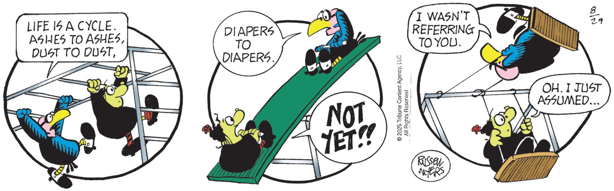 Fiction OCR: LIFE IS A CYCLE. ASHES TO ASHESDIAPERS ?? DIAPERS. NOT YET!! 2025 Tribune Content AgencyLLC All Rights Reserved I WASN'T REFERRING TO YOU. 8 29 RUSSEN MYERS OH. I JUST ASSUMED... LIFE IS A CYCLE . ASHES TO ASHESDUST TO DUSTDIAPERS ?? DIAPERS . NOT YET !! 2025 Tribune Content AgencyLLC All Rights Reserved I WASN'T REFERRING TO YOU . 8 29 RUSSEN MYERS OH . I JUST ASSUMED ...
