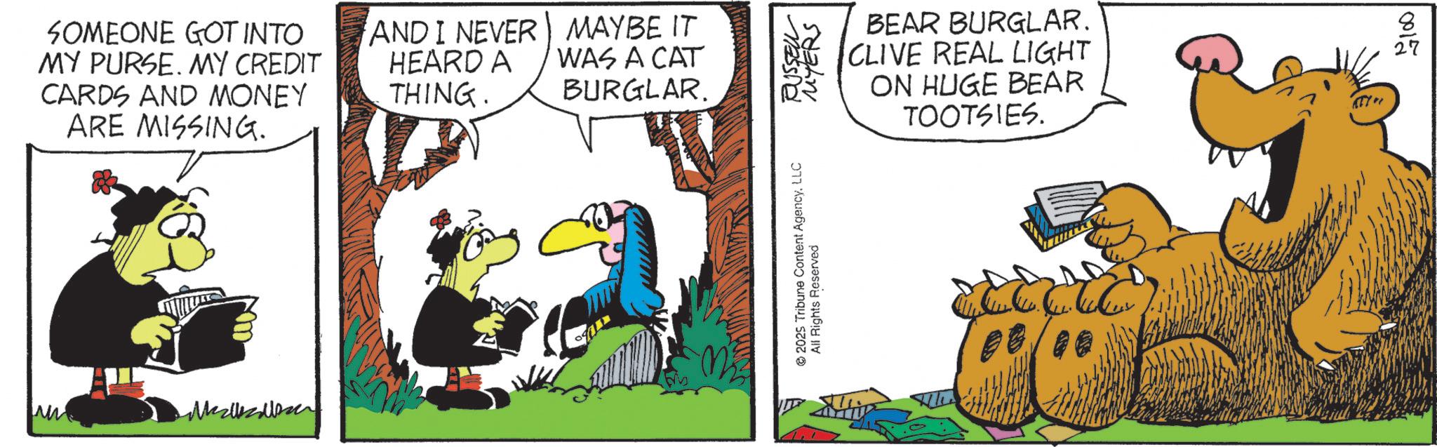 Beak OCR: SOMEONE GOT INTO MY PURSE. MY CREDIT CARDS AND MONEY ARE MISSING. AND I NEVER HEARD A THING. MAYBE IT WAS A CAT BURGLAR. 2025 Tribune Content AgencyLLC RUSSELL All Rights Reserved MYERS BEAR BURGLAR. CLIVE REAL LIGHT ON HUGE BEAR TOOTSIES. 8 27 0012 SOMEONE GOT INTO MY PURSE . MY CREDIT CARDS AND MONEY ARE MISSING . AND I NEVER HEARD A THING . MAYBE IT WAS A CAT BURGLAR . 2025 Tribune Content AgencyLLC RUSSELL All Rights Reserved MYERS BEAR BURGLAR . CLIVE REAL LIGHT ON HUGE BEAR TOOTSIES . 8 27 0012