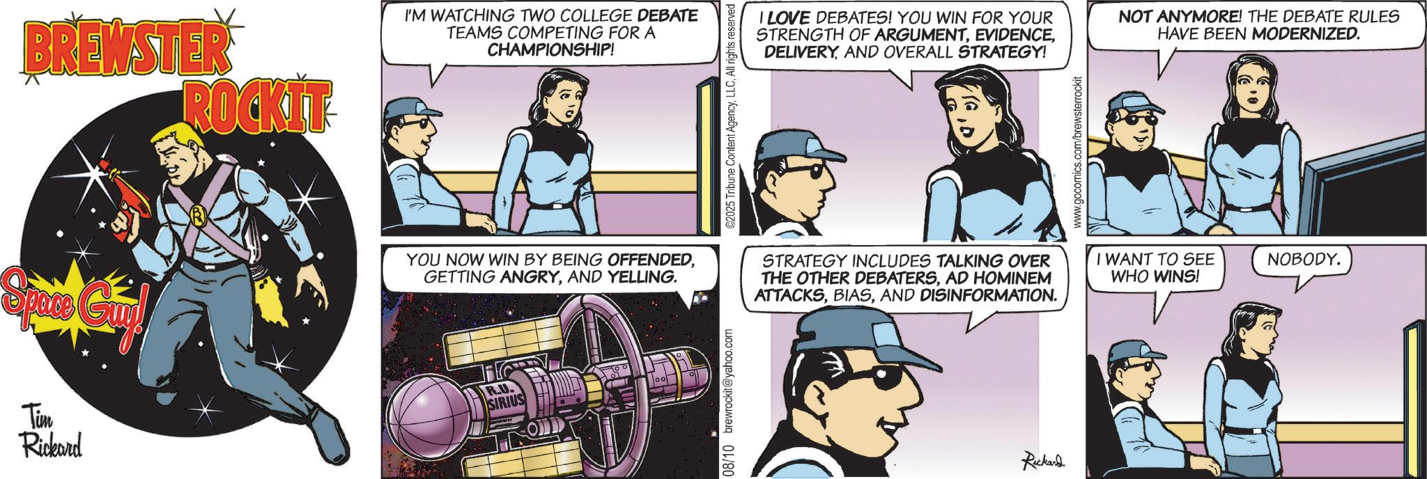 Animated cartoon OCR: Tim Rickard BREWSTER ROCKIT I'M WATCHING TWO COLLEGE DEBATE TEAMS COMPETING FOR A CHAMPIONSHIP! YOU NOW WIN BY BEING OFFENDEDAND YELLING. R.U. SIRIUS 08/10 brewrockit@yahoo.com ©2025 Tribune Content AgencyAll rights reserved I LOVE DEBATES! YOU WIN FOR YOUR STRENGTH OF ARGUMENTAND OVERALL STRATEGY! NOT ANYMORE! THE DEBATE RULES HAVE BEEN MODERNIZED. STRATEGY INCLUDES TALKING OVER THE OTHER DEBATERSAD HOMINEM ATTACKSAND DISINFORMATION. Rickard www.gocomics.com/brewsterrockit I WANT TO SEE WHO WINS! NOBODY. Tim Rickard BREWSTER ROCKIT I'M WATCHING TWO COLLEGE DEBATE TEAMS COMPETING FOR A CHAMPIONSHIP ! YOU NOW WIN BY BEING OFFENDEDGETTING ANGRYAND YELLING . R.U. SIRIUS 08/10 brewrockit@yahoo.com © 2025 Tribune Content AgencyAll rights reserved I LOVE DEBATES ! YOU WIN FOR YOUR STRENGTH OF ARGUMENTAND OVERALL STRATEGY ! NOT ANYMORE ! THE DEBATE RULES HAVE BEEN MODERNIZED . STRATEGY INCLUDES TALKING OVER THE OTHER DEBATERSAD HOMINEM ATTACKSAND DISINFORMATION . Rickard www.gocomics.com/brewsterrockit I WANT TO SEE WHO WINS ! NOBODY .