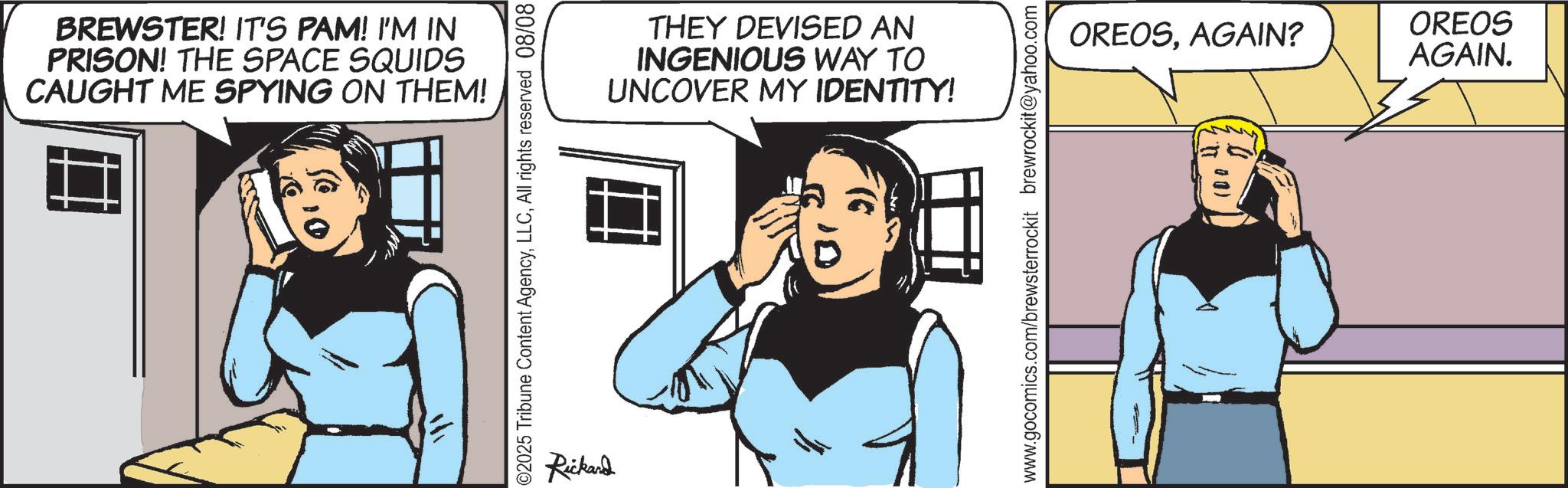 Fictional character OCR: BREWSTER! IT'S PAM! I'M IN PRISON! THE SPACE SQUIDS CAUGHT ME SPYING ON THEM! ? 02025 Tribune Content AgencyAll rights reserved 08/08 Rickand THEY DEVISED AN INGENIOUS WAY TO UNCOVER MY IDENTITY! www.gocomics.com/brewsterrockit brewrockit@yahoo.com OREOSAGAIN? OREOS AGAIN. BREWSTER ! IT'S PAM ! I'M IN PRISON ! THE SPACE SQUIDS CAUGHT ME SPYING ON THEM ! ? 02025 Tribune Content AgencyAll rights reserved 08/08 Rickand THEY DEVISED AN INGENIOUS WAY TO UNCOVER MY IDENTITY ! www.gocomics.com/brewsterrockit brewrockit@yahoo.com OREOSAGAIN ? OREOS AGAIN .